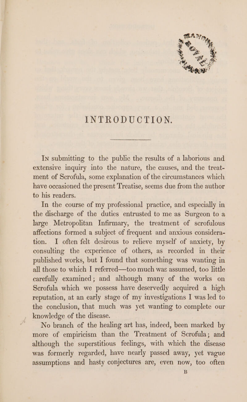 INTRODUCTION. In submitting to the public the results of a laborious and extensive inquiry into the nature, the causes, and the treat- ment of Scrofula, some explanation of the circumstances which have occasioned the present Treatise, seems due from the author to his readers. In the course of my professional practice, and especially in the discharge of the duties entrusted to me as Surgeon to a large Metropolitan Infirmary, the treatment of scrofulous affections formed a subject: of frequent and anxious considera- tion. I often felt desirous to relieve myself of anxiety, by consulting the experience of others, as recorded in their published works, but I found that something was wanting in all those to which I referred—too much was assumed, too little carefully examined; and although many of the works on Scrofula which we possess have deservedly acquired a high reputation, at an early stage of my investigations I was led to the conclusion, that much was yet wanting to complete our knowledge of the disease. No branch of the healing art has, indeed, been marked by more of empiricism than the Treatment of Scrofula; and although the superstitious feelings, with which the disease was formerly regarded, have nearly passed away, yet vague assumptions and hasty conjectures are, even now, too often B