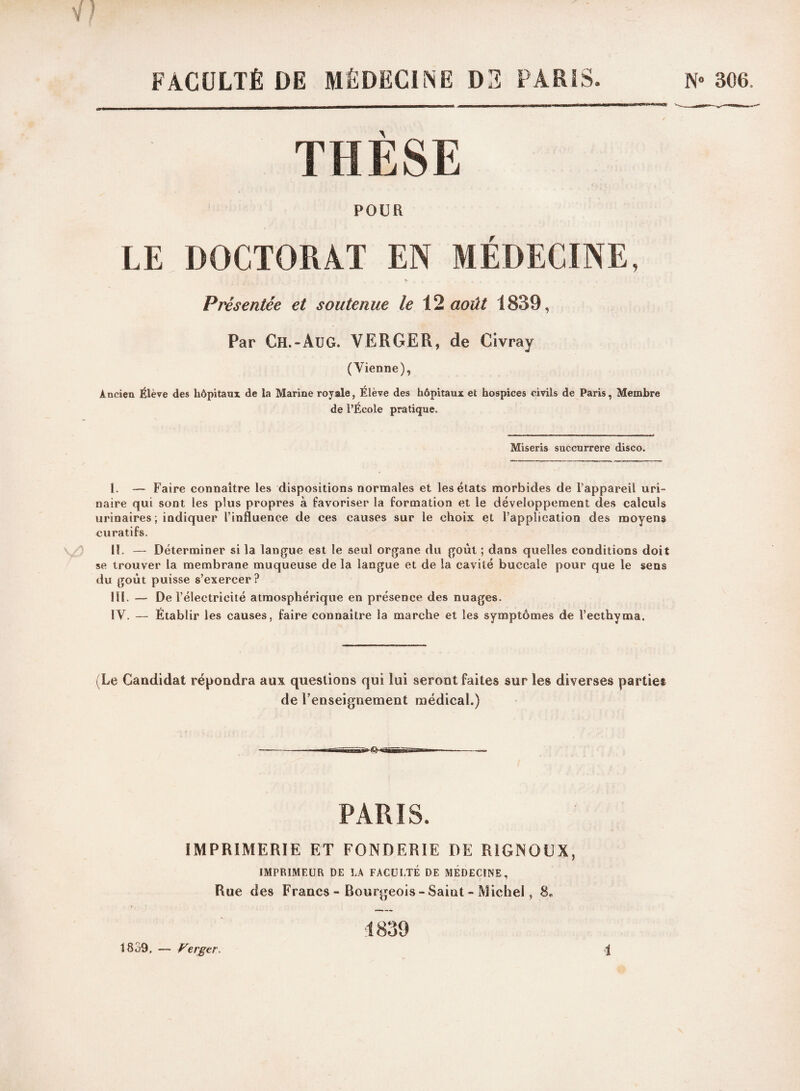 FACULTÉ DE MÉDECINE D3 PARIS. N» 30(j. THÈSE POUR LE DOCTORAT EN MEDECINE, Présentée et soutenue le 12 août 1839, Par Ch. «Au G. VERGER, de Civ ray (Vienne), Ancien Élève des hôpitaux de la Marine royale, Élève des hôpitaux et hospices civils de Paris, Membre de l’École pratique. Miseris succurrere disco. I. — Faire connaître les dispositions normales et les états morbides de l’appareil uri¬ naire qui sont les plus propres à favoriser la formation et le développement des calculs urinaires ; indiquer l’influence de ces causes sur le choix et l’application des moyens curatifs. II. — Déterminer si la langue est le seul organe du goût ; dans quelles conditions doit se trouver la membrane muqueuse de la langue et de la cavité buccale pour que le sens du goût puisse s’exercer? III. — De l’électricité atmosphérique en présence des nuages. IV. — Établir les causes, faire connaître la marche et les symptômes de Tecthyma. (Le Candidat répondra aux questions qui lui seront fait de renseignement médical.) PARIS. IMPRIMERIE ET FONDERIE DE RIGNOUX, IMPRIMEUR DE LA FACULTÉ DE MEDECINE, Rue des Francs - Bourgeois-Saint - Michel, 8„ 1839. Ferger.