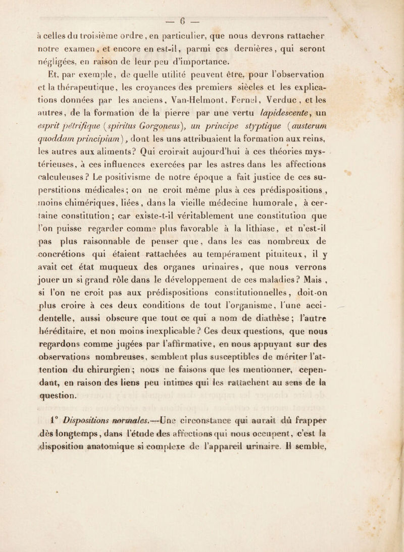 à celles du troisième ordre, en particulier, que nous devrons rattacher notre examen , et encore en est-il, parmi ces dernières , qui seront négligées, en raison de leur peu d’importance. Kt, par exemple, de quelle utilité peuvent être, pour l’observation et la thérapeutique, les croyances des premiers siècles et les explica¬ tions données par les anciens, Van-Helmont, Fernel, Verduc , et les autres, de la formation de la pierre par une vertu lapidescente, un esprit pétrifiqae ( spirilus Gorgoneus)> un principe styptique ( austerum quoddam principiwn), dont les uns attribuaient la formation aux reins, les autres aux aliments? Qui croirait aujourd’hui à ces théories mys¬ térieuses, à ces influences exercées par les astres dans les affections calculeuses ? Le positivisme de notre époque a fait justice de ces su¬ perstitions médicales; on ne croit même plus à ces prédispositions , moins chimériques, liées, dans la vieille médecine humorale, à cer¬ taine constitution ; car existe-t-il véritablement une constitution que l’on puisse regarder comme plus favorable à la lithiase, et n’est-il pas plus raisonnable de penser que, dans les cas nombreux de concrétions qui étaient rattachées au tempérament pituiteux, il y avait cet état muqueux des organes urinaires, que nous verrons jouer un si grand rôle dans le développement de ces maladies? Mais , si l’on ne croit pas aux prédispositions constitutionnelles, doit-on plus croire à ces deux conditions de tout l’organisme, Lune acci¬ dentelle, aussi obscure que tout ce qui a nom de diathèse; l’autre héréditaire, et non moins inexplicable ? Ces deux questions, que nous regardons comme jugées par l’affirmative, en nous appuyant sur des observations nombreuses, semblent plus susceptibles de mériter l’at¬ tention du chirurgien ; nous ne faisons que tes mentionner, cepen¬ dant, en raison des liens peu intimes qui les rattachent au sens de la question. 1° Dispositions normales.—Une circonstance qui aurait du frapper dès longtemps, dans l’étude des affections qui nous occupent, c’est la disposition anatomique si complexe de l’appareil urinaire. Il semble, *