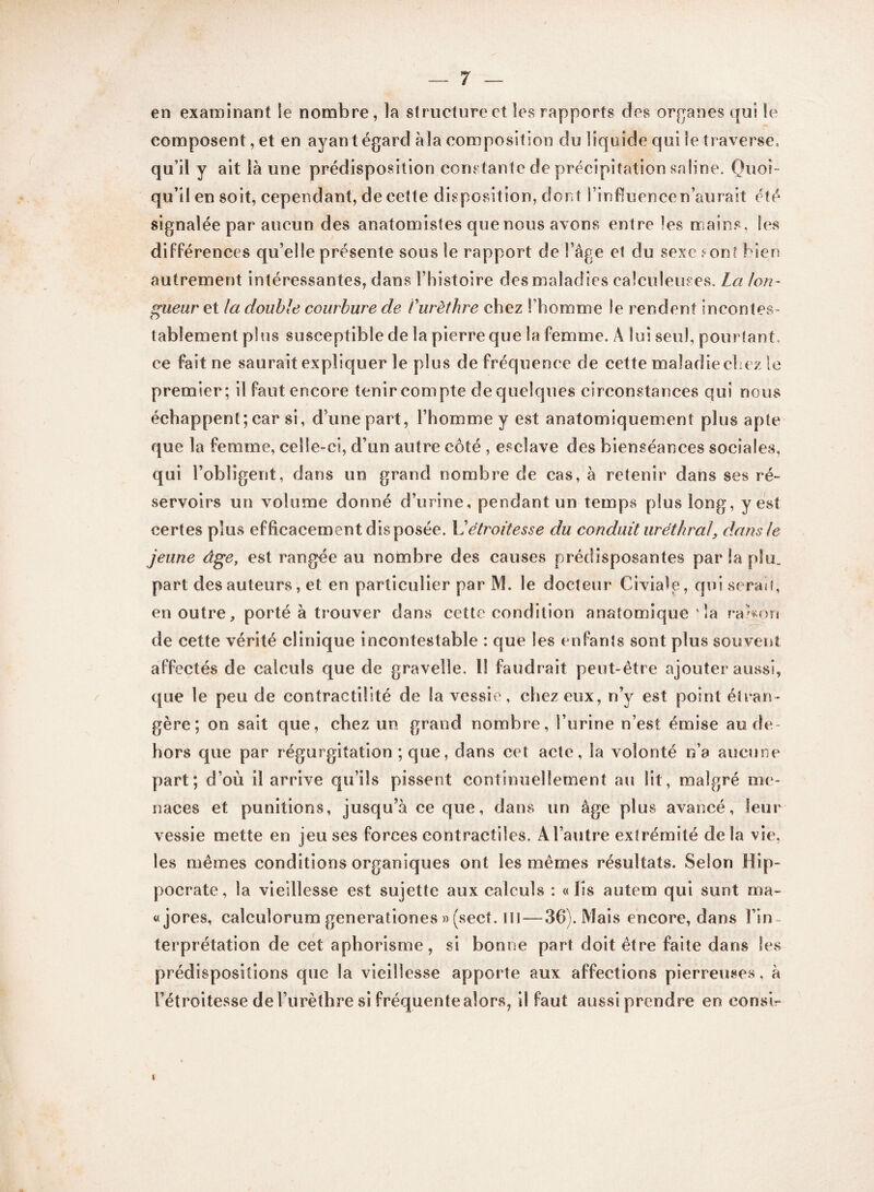 en examinant le nombre, îa structure et les rapports des organes qui le composent, et en ayant égard àîa composition du liquide qui le traverse, qu’il y ait là une prédisposition constante de précipitation saline. Quoi¬ qu’il en soit, cependant, de cette disposition, dont l’influence n’aurait été signalée par aucun des anatomistes que nous avons entre les mains, les différences qu’elle présente sous le rapport de l’âge et du sexe ?on* bien autrement intéressantes, dans l’histoire des maladies calculeuses. La lon¬ gueur et la double courbure de Curèthre chez l’homme le rendent incontes¬ tablement plus susceptible de la pierre que la femme. À lui seul, pourtant, ce fait ne saurait expliquer le plus de fréquence de cette maladie chez le premier; il faut encore tenir compte de quelques circonstances qui nous échappent; car si, d’une part, l’homme y est anatomiquement plus apte que la femme, celle-ci, d’un autre côté , esclave des bienséances sociales, qui l’obligent, dans un grand nombre de cas, à retenir dans ses ré¬ servoirs un volume donné d’urine, pendant un temps plus long, y est certes plus efficacement disposée. \L étroitesse du conduit uréthral, dans le jeune âge, est rangée au nombre des causes prédisposantes par îa plu. part des auteurs, et en particulier par M. le docteur Ci via le, qui serai f, en outre, porté à trouver dans cette condition anatomique sîa rarson de cette vérité clinique incontestable : que les enfants sont plus souvent affectés de calculs que de gravelîe. il faudrait peut-être ajouter aussi, que le peu de contractilité de la vessie, chez eux, n’y est point étran¬ gère; on sait que, chez un grand nombre, l’urine n’est émise au de¬ hors que par régurgitation ; que, dans cet acte, la volonté n’a aucune part; d’où il arrive qu’ils pissent continuellement au lit, malgré me¬ naces et punitions, jusqu’à ce que, dans un âge plus avancé, leur vessie mette en jeu ses forces contractiles. A l’autre extrémité delà vie, les mêmes conditions organiques ont les mêmes résultats. Selon Hip¬ pocrate, la vieillesse est sujette aux calculs : «lis autem qui sunt ma- «jores, calculorum generationes »(sect. ni—36). Mais encore, dans l’in¬ terprétation de cet aphorisme, si bonne part doit être faite dans les prédispositions que la vieillesse apporte aux affections pierreuses, à l’étroitesse de l’urèthre si fréquente alors, il faut aussi prendre en eonsi- i