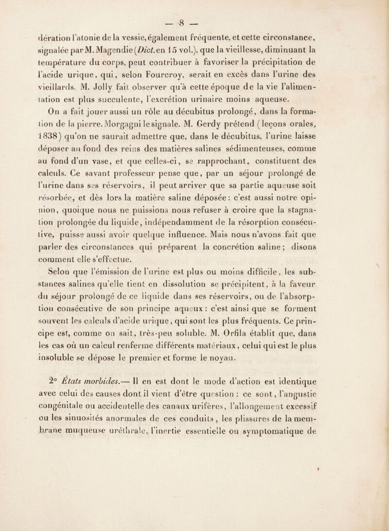 dération l’atonie de la vessie, également fréquente, et cette circonstance, signalée parM. Magendie [Dict.en 15 vol.), que la vieillesse, diminuant la température du corps, peut contribuer à favoriser la précipitation de Faeidc urique, qui, selon Fourcroy, serait en excès dans l’urine des vieillards. M. Jolly fait observer qu’à cette époque de la vie l’alimen¬ tation est plus succulente, l’excrétion urinaire moins aqueuse. On a fait jouer aussi un rôle au décubitus prolongé, dans la forma¬ tion de la pierre. Morgagni le signale. M. Gerdy prétend ( leçons orales,, 1838) qu’on ne saurait admettre que, dans le décubitus, l’urine laisse déposer au fond des reins des matières salines sédimenteuses, comme au fond d’un vase, et que celles-ci, se rapprochant, constituent des calculs. Ce savant professeur pense que, par un séjour prolongé de l’urine dans ses réservoirs, il peut arriver que sa partie aqueuse soit résorbée, et dès lors la matière saline déposée : c’est aussi notre opi¬ nion, quoique nous ne puissions nous refuser à croire que la stagna¬ tion prolongée du liquide, indépendamment de la résorption consécu¬ tive, puisse aussi avoir quelque influence. Mais nous n’avons fait que parler des circonstances qui préparent la concrétion saline ; disons comment elle s’effectue. Selon que l’émission de burine est plus ou moins difficile, les sub¬ stances salines qu’elle tient en dissolution se précipitent, à la faveur du séjour prolongé de ce liquide dans ses réservoirs, ou de l’absorp¬ tion consécutive de son principe aqueux : c’est ainsi que se forment souvent les calculs d’acide urique, qui sont les plus fréquents. Ce prin¬ cipe est, comme ou sait, très-peu soluble. M. Orfila établit que, dans les cas où un calcul renferme différents matériaux, celui qui est le plus insoluble se dépose le premier et forme le noyau. 2° États morbides.— 11 en est dont le mode d’action est identique avec celui des causes dont il vient d’ètre question : ce sont, Fangustie congénitale ou accidentelle des canaux urifères, l’allongement excessif ou les sinuosités anormales de ces conduits , les plissures de la mem¬ brane muqueuse uréthrale, l’inertie essentielle ou symptomatique de t