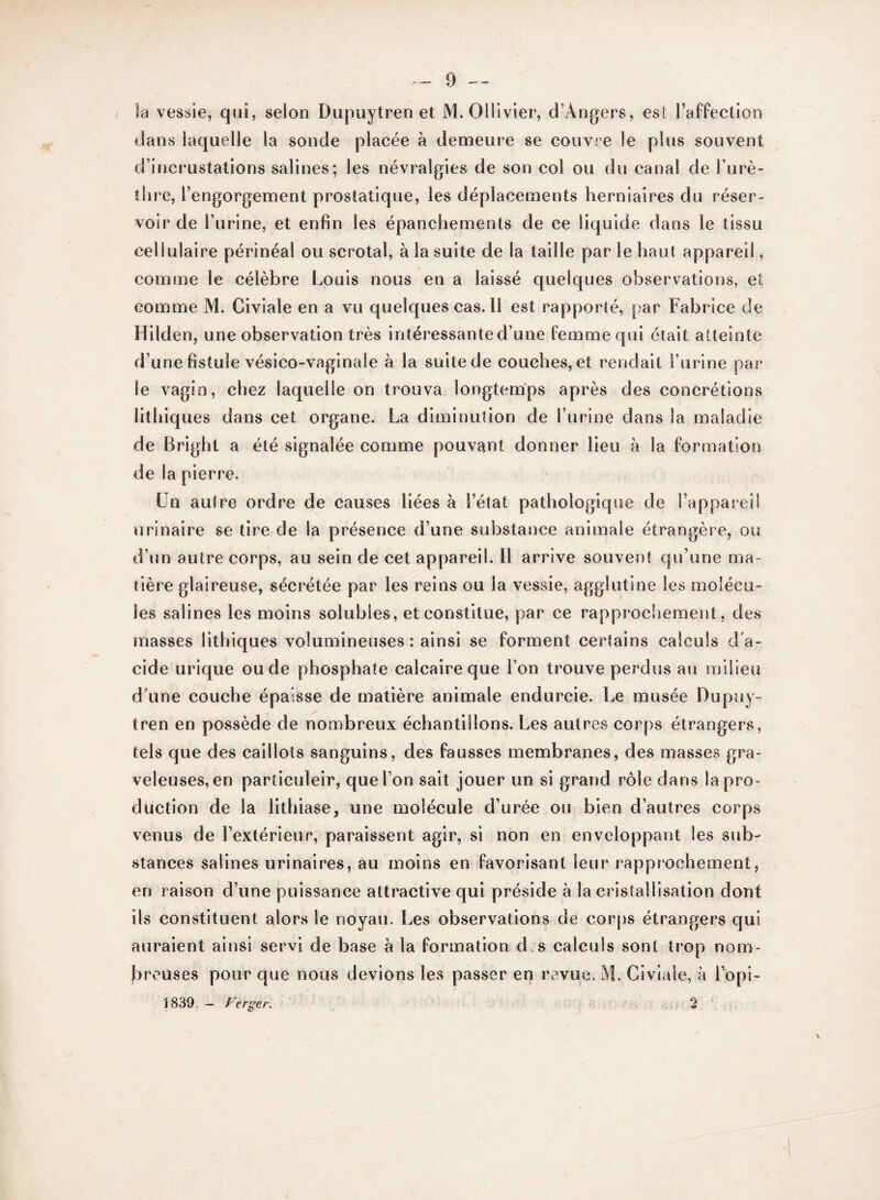 la vessie, qui, selon Dupuytren et M.Ollivier, d’Angers, est l’affection dans laquelle la sonde placée à demeure se couvre le plus souvent d’incrustations salines; les névralgies de son col ou du canal de l’urè¬ thre, l’engorgement prostatique, les déplacements herniaires du réser¬ voir de l’urine, et enfin les épanchements de ce liquide dans le tissu cellulaire périnéal ou scrotal, à la suite de la taille par le haut appareil, comme le célèbre Louis nous en a laissé quelques observations, et comme M. Civiale en a vu quelques cas. 11 est rapporté, par Fabrice de Hilden, une observation très intéressante d’une femme qui était atteinte d’une fistule vésico-vaginaîe à la suite de couches, et rendait l’urine par le vagin, chez laquelle on trouva longtemps après des concrétions lithiques dans cet organe. La diminution de l’urine dans Sa maladie de Bright a été signalée comme pouvant donner lieu à la formation de la pierre. Un autre ordre de causes liées à l’état pathologique de l’appareil urinaire se tire de la présence d’une substance animale étrangère, ou d’un autre corps, au sein de cet appareil. Il arrive souvent qu’une ma¬ tière glaireuse, sécrétée par les reins ou la vessie, agglutine les molécu¬ les salines les moins solubles, et constitue, par ce rapprochement, des masses lithiques volumineuses: ainsi se forment certains calculs d'a¬ cide urique ou de phosphate calcaire que l’on trouve perdus au milieu d’une couche épaisse de matière animale endurcie. Le musée Dupuy- tren en possède de nombreux échantillons. Les autres corps étrangers, tels que des caillots sanguins, des fausses membranes, des masses gra¬ veleuses, en particuleir, que l’on sait jouer un si grand rôle dans la pro¬ duction de la lithiase, une molécule d’urée ou bien d’autres corps venus de l’extérieur, paraissent agir, si non en enveloppant les sub¬ stances salines urinaires, au moins en favorisant leur rapprochement, en raison d’une puissance attractive qui préside à la cristallisation dont ils constituent alors le noyau. Les observations de corps étrangers qui auraient ainsi servi de base à la formation d;s calculs sont trop nom¬ breuses pour que nous devions les passer en revue. M, Civiale, à l’opi- i 839. - Verser. 2
