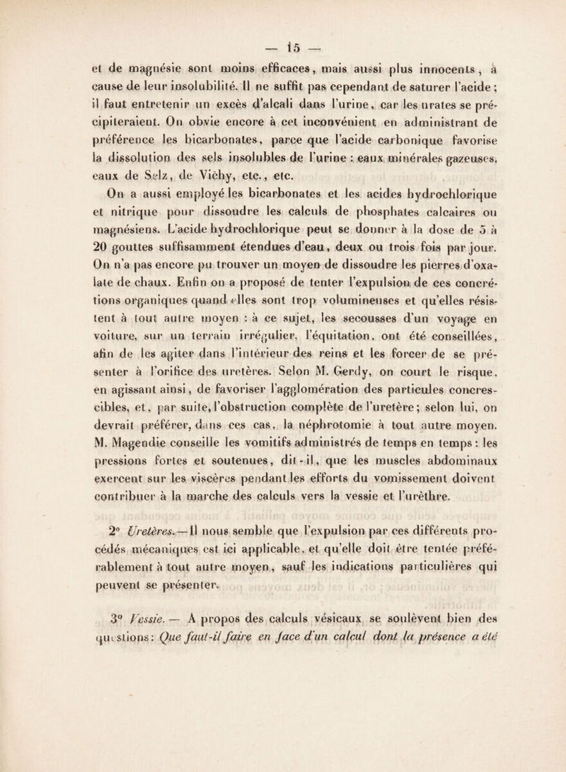et de magnésie sont moins efficaces, mais aussi plus innocents, à cause de leur insolubilité. Il ne suffit pas cependant de saturer l’acide ; il faut entretenir un excès d’alcali dans l’urine, car les tirâtes se pré¬ cipiteraient. On obvie encore à cet inconvénient en administrant de préférence les bicarbonates, parce que l’acide carbonique favorise ia dissolution des sels insolubles de l’urine : eaux minérales gazeuses, eaux de Selz, de Vichy, etc., etc. On a aussi employé les bicarbonates et les acides hydrochlorique et nitrique pour dissoudre les calculs de phosphates calcaires ou magnésiens. L’acide hydrochlorique peut se donner à la dose de 5 à 20 gouttes suffisamment étendues d’eau » deux ou trois fois par jour. On n’a pas encore pu trouver un moyen de dissoudre les pierres d’oxa- late de chaux. Enfin on a proposé de tenter l’expulsion de ces concré¬ tions organiques quand elles sont trop volumineuses et qu’elles résis¬ tent à tout autre moyen : à ce sujet, les secousses d’un voyage en voiture, sur un terrain irrégulier, l’équitation, ont été conseillées, afin de les agiter dans l’intérieur des reins et les forcer de se pré¬ senter à l’orifice des uretères. Selon M. Gerdy, on court le risque, en agissant ainsi, de favoriser l’agglomération des particules concres- cibles, et, par suite,l’obstruction complète de l’uretère; selon lui, on devrait préférer, dans ces cas, la néphrotomie à tout autre moyen. M. Magendie conseille les vomitifs administrés de temps en temps: les pressions fortes et soutenues, dit-il, que les muscles abdominaux exercent sur les viscères pendant les efforts du vomissement doivent contribuer à la marche des calculs vers la vessie et l’urèthre. 2° Uretères. — Il nous semble que l’expulsion par ces différents pro¬ cédés mécaniques est ici applicable, et qu’elle doit être tentée préfé¬ rablement à tout autre moyen, sauf les indications particulières qui peuvent se présenter. 3° Vessie. — À propos des calculs vésicaux se soulèvent bien des questions: Que faut-il faire en J ace d’un calcul dont la présence a été