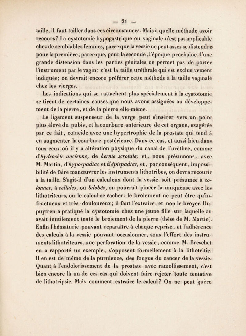 taille, il faut tailler dans ces circonstances. Mais à quelle méthode avoir recours? La cystotomie hypogastrique ou vaginale n’est pas applicable chez de semblables femmes, parce que la vessie ne peut assez se distendre pour la première ; parce que, pour la seconde, l’époque prochaine d’une grande distension dans les parties génitales ne permet pas de porter l’instrument parle vagin: c’est la taille uréthrale qui est exclusivement indiquée; on devrait encore préférer cette méthode à la taille vaginale chez les vierges. Les indications qui se rattachent plus spécialement à la cystotomie se tirent de certaines causes que nous avons assignées au développe¬ ment de la pierre, et de la pierre elle-même. Le ligament suspenseur de la verge peut s’insérer vers un point plus élevé du pubis, et la courbure antérieure de cet organe, exagérée par ce fait, coïncide avec une hypertrophie de la prostate qui tend à en augmenter la courbure postérieure. Dans ce cas, et aussi bien dans tous ceux où il y a altération physique du canal de l’urèthre, comme d'hydrocèle ancienne, de hernie scrotale; et, nous présumons, avec M. Martin, d'hypospadias et à'épispadias, et, par conséquent, impossi¬ bilité de faire manœuvrer les instruments lithotribes, on devra recourir à la taille. S’agit-il d’un calculeux dont la vessie soit présumée à co¬ lonnes, à cellules, ou hilobée, on pourrait pincer la muqueuse avec les lithotriteurs, ou le calcul se cacher: le broiement ne peut être qu’in¬ fructueux et très-douloureux; il faut l’extraire, et non le broyer. Du- puytren a pratiqué la cystotomie chez une jeune fille sur laquelle on avait inutilement tenté le broiement de la pierre (thèse de M. Martin). Enfin l’hématurie pouvant reparaître à chaque reprise, et l’adhérence des calculs à la vessie pouvant occasionner, sous l’effort des instru¬ ments lithotriteurs, une perforation de la vessie, comme M. Breschet en a rapporté un exemple, s’opposent formellement à la lithotritie. 11 en est de même de la purulence, des fongus du cancer de la vessie. Quant a l’endolorissement de la prostate avec ramollissement, c’est bien encore là un de ces cas qui doivent faire rejeter toute tentative de lithotripsie. Mais comment extraire le calcul ? On ne peut guère