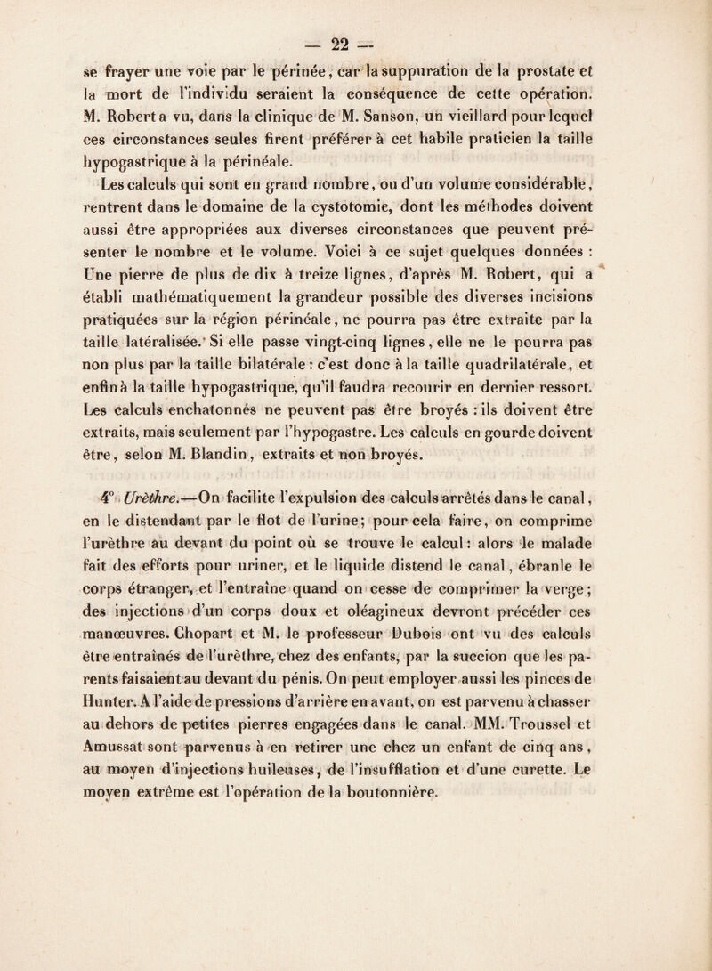 se frayer une voie par le périnée, car la suppuration de la prostate et la mort de l’individu seraient la conséquence de cette opération. M. Robert a vu, dans la clinique de M. Sanson, un vieillard pour lequel ces circonstances seules firent préférer à cet habile praticien la taille hypogastrique à la périnéale. Les calculs qui sont en grand nombre, ou d’un volume considérable, rentrent dans le domaine de la cystotomie, dont les mélhodes doivent aussi être appropriées aux diverses circonstances que peuvent pré¬ senter le nombre et le volume. Voici à ce sujet quelques données : Une pierre de plus de dix à treize lignes, d’après M. Robert, qui a établi mathématiquement la grandeur possible des diverses incisions pratiquées sur la région périnéale, ne pourra pas être extraite par la taille latéralisée/Si elle passe vingt-cinq lignes, elle ne le pourra pas non plus par la taille bilatérale : c’est donc à la taille quadrilatérale , et enfin à la taille hypogastrique, qu’il faudra recourir en dernier ressort Les calculs enchatonnés ne peuvent pas être broyés : ils doivent être extraits, mais seulement par l’hypogastre. Les calculs en gourde doivent être, selon M. Blandin, extraits et non broyés. 4° Urèthre.—On facilite l’expulsion des calculs arrêtés dans le canal, en le distendant par le flot de l’urine; pour cela faire, on comprime l’urèthre au devant du point où se trouve le calcul : alors le malade fait des efforts pour uriner, et le liquide distend le canal, ébranle le corps étranger, et l’entraîne quand on cesse de comprimer la verge ; des injections d’un corps doux et oléagineux devront précéder ces manœuvres. Chopart et M. le professeur Dubois ont vu des calculs être entraînés de l’urèthre, chez des enfants, par la succion que les pa¬ rents faisaient au devant du pénis. On peut employer aussi les pinces de Hunter. A l’aide de pressions d’arrière en avant, on est parvenu à chasser au dehors de petites pierres engagées dans le canal. MM. Troussel et Amussat sont parvenus à en retirer une chez un enfant de cinq ans, au moyen d’injections huileuses , de l’insufflation et d’une curette. Le moyen extrême est l’opération de la boutonnière.