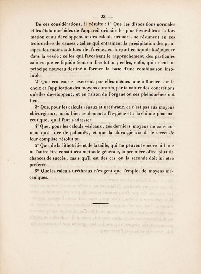 De ces considérations, il résulte : 1° Que les dispositions normales et les états morbides de l’appareil urinaire les plus favorables à la for¬ mation et au développement des calculs urinaires se résument en ces trois ordres de causes : celles qui entraînent la précipitation des prin¬ cipes les moins solubles de l’urine , en forçant ce liquide à séjourner dans la vessie; celles qui favorisent le rapprochement des particules salines que ce liquide tient en dissolution ; celles, enfin, qui créent un principe nouveau destiné à former la base d’une combinaison inso¬ luble. 2° Que ces causes exercent par elles-mêmes une influence sur le choix et l’application des moyens curatifs, par la nature des concrétions qu’elles développent, et en raison de l’organe où ces phénomènes ont lieu. 3° Que, pour les calculs rénaux et uréthraux, ce n’est pas aux moyens chirurgicaux, mais bien seulement à l’hygiène et à la chimie pharma¬ ceutique, qu’il faut s’adresser. 4° Que, pour les calculs vésicaux, ces derniers moyens ne convien¬ nent qu’à titre de palliatifs, et que la chirurgie a seule le secret de leur complète résolution. 5° Que, de la lithotritie et de la taille, qui ne peuvent encore ni l’une ni l’autre être constituées méthode générale, la première offre plus de chances de succès, mais qu’il est des cas où la seconde doit lui être préférée. 6° Que les calculs uréthraux n’exigent que l’emploi de moyens mé¬ caniques.