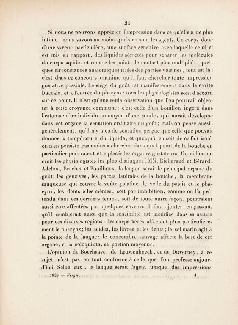 Si nous ne pouvons apprécier l’impression dans ce qu’elle a de plus intime, nous savons au moins quels en sont les agents. Un corps doué d’une saveur particulière, une surface sensitive avec laquelle celui-ci est mis en rapport, des liquides sécrétés pour séparer les molécules du corps sapide, et rendre les points de contact plus multipliés , quel¬ ques circonstances anatomiques tirées des parties voisines , tout est là : c’est dams ce concours unanime qu i! faut chercher toute impression gustative possible. Le siège du goût est manifestement dans la cavité buccale, et à l’entrée du pharynx ; tous les physiologistes sont d’accord sur ce point. 11 n’est qu’une seule observation que l’on pourrait objec¬ ter à cette croyance commune : c’est celle d’un bouillon ingéré dans l’estomac d un individu au moyen d’une sonde, qui aurait développé dans cet organe la sensation ordinaire do goût; mais on pense aussi, généralement, qu’il n’y a eu de sensation perçue que celle que pouvait donner la température du liquide, et quoiqu’il en soit de ce fait isolé, on n’en persiste pas moins à chercher dans que! point de la bouche en particulier pourraient être placés les organes gustateurs. Or, si l’on en croit les physiologistes les plus distingués ’ MM. Richerand et Bérard, Adelon , Brachet et Fouilhoux, la langue serait le principal organe du goût; les gencives, les parois latérales de la bouche, la membrane muqueuse qui couvre la voûte palatine, le voile du palais et le pha¬ rynx , les dents elles-mêmes, soit par imbibition, comme on i’a pré¬ tendu dans ces derniers temps, soit de toute autre façon, pourraient aussi être affectées par quelques saveurs, il faut ajouter, en passant, qu’il semblerait aussi que la sensibilité est modifiée dans sa nature pour ces diverses régions : les corps âcres affectent plus particulière¬ ment le pharynx; les acides, les lèvres et les dents ; le sel marin agit à la pointe de la langue; le concombre sauvage affecte la base de cet organe, et la coloquinte, sa portion moyenne. L’opinion de Boerhaave, de Leuwenhoeck, et de Duverney, à ce sujet, n’est pas en tout conforme à celle que I on professe aujour¬ d’hui. Selon eux la langue serait l’agent unique des impressions 1839. — Verger. 4