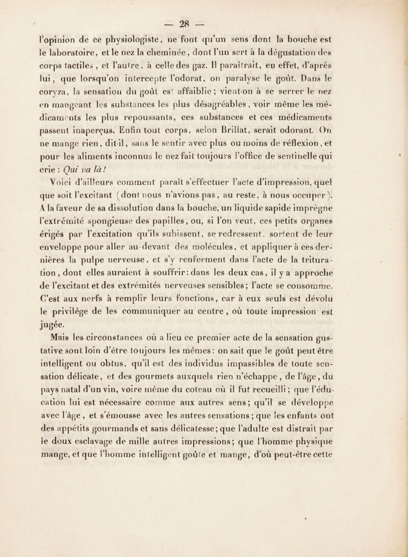 l’opinion de ce physiologiste, ne font qu’un sens dont la bouche est le laboratoire, et le nez la cheminée, dont l’un sert à la dégustation des corps tactiles , et l’autre, à celle des gaz. 1! paraîtrait, en effet, d’après lui, que lorsqu’on intercepte l’odorat, on paralyse le goût. Dans le coryza, la sensation du goût est affaiblie ; vient-on à se serrer le riez en mangeant les substances les plus désagréables, voir même les mé¬ dicaments les plus repoussants, ces substances et ces médicaments passent inaperçus. Enfin tout corps, selon Brillât, serait odorant. On ne mange rien, dit-il, sans le sentir avec plus ou moins de réflexion, et pour les aliments inconnus le nez fait toujours l’office de sentinelle qui crie : Qui va là! Voici d’ailleurs comment paraît s’effectuer l’acte d’impression, quel que soit l’excitant (dont nous n’avions pas, au reste, à nous occuper). A la faveur de sa dissolution dans la bouche, un liquide sapide imprègne l’extrémité spongieuse des papilles, ou, si l’on veut, ces petits organes érigés par l’excitation qu’ils subissent, se redressent, sortent de leur enveloppe pour aller au-devant des molécules, et appliquer à ces der¬ nières la pulpe nerveuse, et s’y renferment dans l’acte de la tritura¬ tion , dont elles auraient à souffrir : dans les deux cas, il y a approche de l’excitant et des extrémités nerveuses sensibles; l’acte se consomme. C’est aux nerfs à remplir leurs fonctions, car à eux seuls est dévolu le privilège de les communiquer au centre , où toute impression est jugée. Mais les circonstances où a lieu ce premier acte de la sensation gus¬ tative sont loin d’être toujours les mêmes: on sait que le goût peut être intelligent ou obtus, qu’il est des individus impassibles de toute sen¬ sation délicate, et des gourmets auxquels rien n’échappe, de l’âge, du pays natal d’un vin, voire même du coteau où il fut recueilli ; que l’édu¬ cation lui est nécessaire comme aux autres sens; qu’il se développe avec l’âge , et s’émousse avec les autres sensations ; que les enfants ont des appétits gourmands et sans délicatesse; que l’adulte est distrait par le doux esclavage de mille autres impressions; que l’homme physique mange, et que l’homme intelligent goûte et mange, d’où peut-être cette