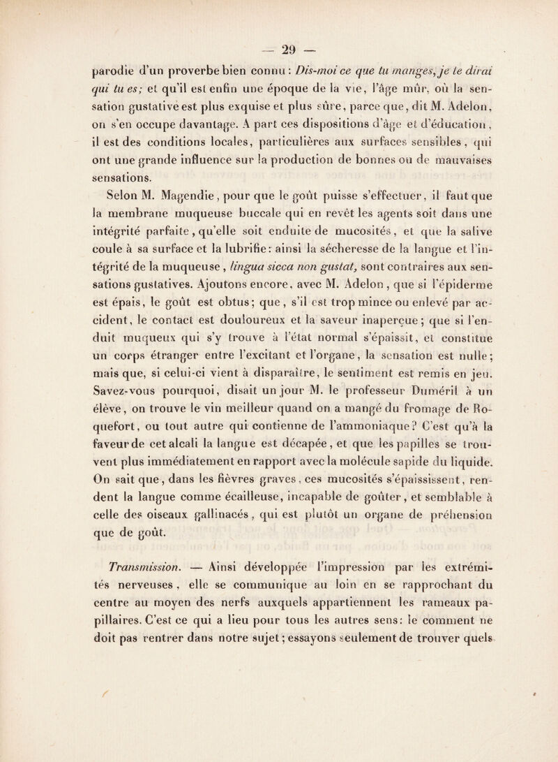 parodie d’un proverbe bien connu : Dis-moi ce que tu manges, je te dirai qui tu es; et qu’il est enfin une époque de la vie, l’âge mûr, où la sen¬ sation gustative est plus exquise et plus sûre, parce que, dit M. Âdelon, on s'en occupe davantage. A part ces dispositions d’âge et d’éducation , il est des conditions locales, particulières aux surfaces sensibles, qui ont une grande influence sur la production de bonnes ou de mauvaises sensations. Selon M. Magendie , pour que le goût puisse s’effectuer, il faut que la membrane muqueuse buccale qui en revêt les agents soit dans une intégrité parfaite, qu’elle soit enduite de mucosités, et que la salive coule à sa surface et la lubrifie: ainsi la sécheresse de la langue et l’in¬ tégrité de la muqueuse , lingua sicca non gustat, sont contraires aux sen¬ sations gustatives. Ajoutons encore, avec M. Adelon , que si l’épiderme est épais, le goût est obtus; que, s’il est trop mince ou enlevé par ac¬ cident, le contact est douloureux et la saveur inaperçue; que si l’en¬ duit muqueux qui s’y trouve à l’état normal s’épaissit, et constitue un corps étranger entre l’excitant et l’organe, la sensation est nulle; mais que, si celui-ci vient à disparaître, le sentiment est remis en jeu. Savez-vous pourquoi, disait un jour M. le professeur Duméril à un élève, on trouve le vin meilleur quand on a mangé du fromage de Ro¬ quefort, ou tout autre qui contienne de Fammoniaque? C’est qu’à la faveur de cet alcali la langue est décapée, et que les papilles se trou¬ vent plus immédiatemen t en rapport avec la molécule sapide du liquide. On sait que, dans les fièvres graves, ces mucosités s’épaississent, ren¬ dent la langue comme écailleuse, incapable de goûter, et semblable à celle des oiseaux gallinacés, qui est plutôt un organe de préhension que de goût. Transmission. — Ainsi développée l’impression par les extrémi¬ tés nerveuses , elle se communique au loin en se rapprochant du centre au moyen des nerfs auxquels appartiennent les rameaux pa- pillai res. C’est ce qui a lieu pour tous les autres sens: le comment ne doit pas rentrer dans notre sujet ; essayons seulement de trouver quels t
