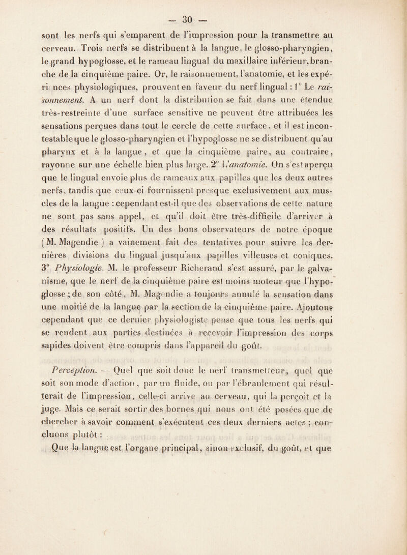 sont les nerfs qui s’emparent de l’impression pour la transmettre au cerveau. Trois nerfs se distribuent à la langue, le glosso-pharyngien, le grand hypoglosse, et le rameau lingual du maxillaire inférieur,bran¬ che de la cinquième paire. Or, le raisonnement, l’anatomie, et lesexpé- ri nces physiologiques, prouvent en faveur du nerf lingual : 10 Le rai¬ sonnement. A un nerf dont Sa distribution se fait dans une étendue très-restreinte d’une surface sensitive ne peuvent être attribuées les sensations perçues dans tout le cercle de cette surface, et il est incon¬ testable que le glosso-pharyngien et l’hypoglosse ne se distribuent qu’au pharynx et à la langue, et que la cinquième paire, au contraire, rayonne sur une échelle bien plus large. 2° 11anatomie. On s’est aperçu que le lingual envoie plus de rameaux aux papilles que les deux autres nerfs, tandis que ceux-ci fournissent presque exclusivement aux mus¬ cles de Sa langue : cependant est-il que des observations de cette nature ne sont pas sans appel, et qu’il doit être très-difficile d’arriver à des résultats positifs. Un des bons observateurs de notre époque (M. Magendie) a vainement fait des tentatives pour suivre les der¬ nières divisions du lingual jusqu’aux papilles villeuses et coniques. 3° Physiologie. M. le professeur Richerand s’est assuré, par le galva¬ nisme, que le nerf de la cinquième paire est moins moteur que l’hypo¬ glosse ; de son côté, M. Magendie a toujours annulé la sensation dans une moitié de la langue par la section de la cinquième paire. Ajoutons cependant que ce dernier physiologiste pense que tous les nerfs qui se rendent aux parties destinées à recevoir l’impression des corps sapides doivent être compris dans l’appareil du goût. Perception. — Quel que soit donc le nerf transmetteur, quel que soit son mode d’action, par un fluide, ou par l’ébranlement qui résul¬ terait de l’impression, celle-ci arrive au cerveau, qui la perçoit et la juge. Mais ce serait sortir des bornes qui nous ont été posées que de chercher à savoir comment s’exécutent ces deux derniers actes ; con¬ cluons plutôt : Que la langue est l’organe principal, sinon exclusif, du goût, et que