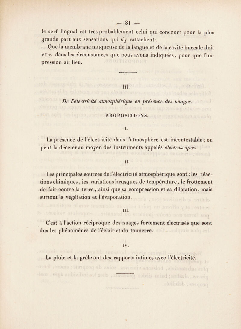 -ai¬ le nerf lingual est très-probablement celui qui concourt pour la plus grande part aux sensations qui s’y rattachent; Que la membrane muqueuse de la langue et de la cavité buccale doit être, dans tes circonstances que nous avons indiquées, pour que l’im¬ pression ait lieu. III. De iélectricité atmosphérique en présence des nuages. PROPOSITIONS. I. La présence de l’électricité dans l’atmosphère est incontestable; on peut la déceler au moyen des instruments appelés électroscopes. II. Les principales sources de l’électricité atmosphérique sont : les réac¬ tions chimiques, les variations brusques de température, le frottement de l’air contre la terre, ainsi que sa compression et sa dilatation, mais surtout la végétation et l’évaporation. III. ? C’est à l’action réciproque des nuages fortement électrisés que sont dus les phénomènes de l’éclair et du tonnerre. IV. La pluie et la grêle ont des rapports intimes avec l’électricité.