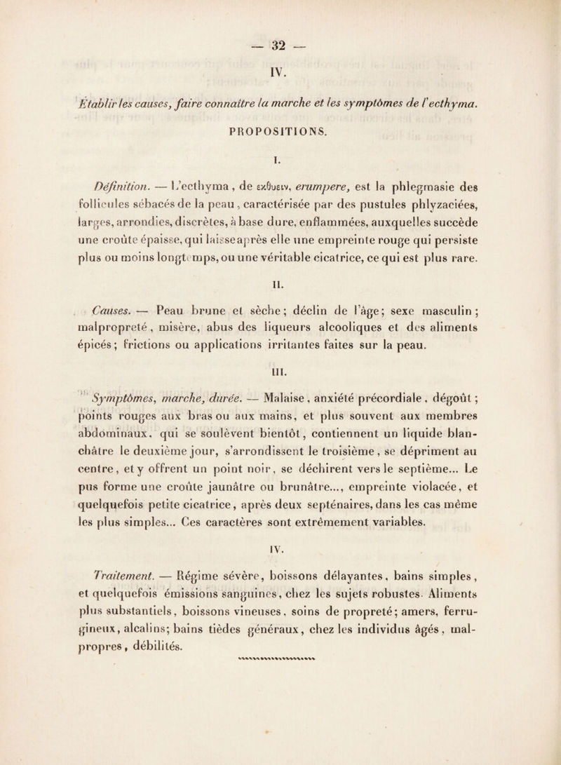 IV. Établir les causes, faire connaître la marche et les symptômes de fecthyma. PROPOSITIONS. î. Définition. — L’ecthyma, de exÔuetv, erurnpere, est la phlegmasie des follicules sébacés de la peau , caractérisée par des pustules phlyzaciées, larges, arrondies, discrètes, à base dure, enflammées, auxquelles succède une croûte épaisse, qui laisse après elle une empreinte rouge qui persiste plus ou moins longtemps, ou une véritable cicatrice, ce qui est plus rare. II. Causes. — Peau brune et sèche; déclin de l’âge; sexe masculin; malpropreté , misère, abus des liqueurs alcooliques et des aliments épicés; frictions ou applications irritantes faites sur la peau. III. Symptômes, marche, durée. Malaise , anxiété précordiale , dégoût ; points rouges aux bras ou aux mains, et plus souvent aux membres abdominaux, qui se soulèvent bientôt, contiennent un liquide blan¬ châtre le deuxième jour, s’arrondissent le troisième, se dépriment au centre, et y offrent un point noir, se déchirent vers le septième... Le pus forme une croûte jaunâtre ou brunâtre..., empreinte violacée, et quelquefois petite cicatrice, après deux septénaires,dans les cas même les plus simples... Ces caractères sont extrêmement variables. IV. Traitement. — Régime sévère, boissons délayantes, bains simples, et quelquefois émissions sanguines, chez les sujets robustes- Aliments plus substantiels, boissons vineuses, soins de propreté; amers, ferru¬ gineux, alcalins; bains tièdes généraux, chez les individus âgés, mal¬ propres , débilités. V'Vfc.V'V'V