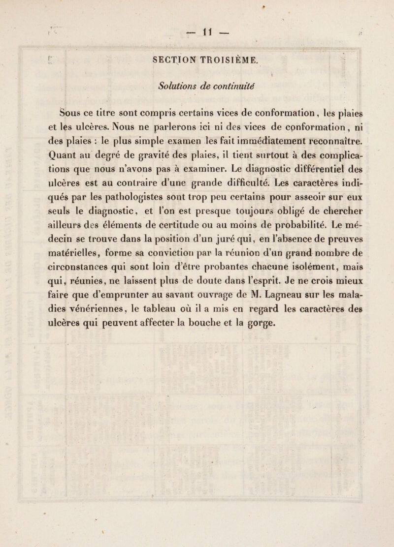 SECTION TROISIEME. Solutions de continuité Sous ce titre sont compris certains vices de conformation, les plaies et les ulcères. Nous ne parlerons ici ni des vices de conformation, ni des plaies : le plus simple examen les fait immédiatement reconnaître. Quant au degré de gravité des plaies, il tient surtout à des complica¬ tions que nous n’avons pas à examiner. Le diagnostic différentiel des ulcères est au contraire d’une grande difficulté. Les caractères indi¬ qués par les pathologistes sont trop peu certains pour asseoir sur eux seuls le diagnostic, et l’on est presque toujours obligé de chercher ailleurs des éléments de certitude ou au moins de probabilité. Le mé¬ decin se trouve dans la position d’un juré qui, en l’absence de preuves matérielles, forme sa conviction par la réunion d’un grand nombre de circonstances qui sont loin d’être probantes chacune isolément, mais qui, réunies, ne laissent plus de doute dans l’esprit. Je ne crois mieux faire que d’emprunter au savant ouvrage de M. Lagneau sur les mala¬ dies vénériennes, le tableau où il a mis en regard les caractères des ulcères qui peuvent affecter la bouche et la gorge. »