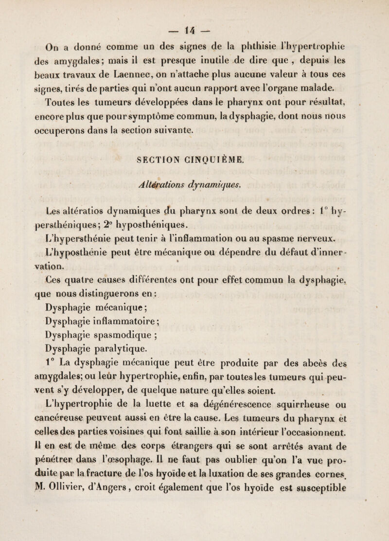 On a donné comme un des signes de la phthisie l’hypertrophie des amygdales; mais il est presque inutile de dire que , depuis les beaux travaux de Laennec, on n’attache plus aucune valeur à tous ces signes, tirés de parties qui n’ont aucun rapport avec l’organe malade. Toutes les tumeurs développées dans le pharynx ont pour résultat, encore plus que pour symptôme commun, la dysphagie, dont nous nous occuperons dans la section suivante. SECTION CINQUIÈME. Altérations dynamiques. Les altératios dynamiques du pharynx sont de deux ordres: 1° hy- persthéniques; 2° hyposthéniques. L’hypersthénie peut tenir à l’inflammation ou au spasme nerveux. L’hyposthénie peut être mécanique ou dépendre du défaut d’inner- . * vation. , Ces quatre causes différentes ont pour effet commun la dysphagie, que nous distinguerons en : Dysphagie mécanique; Dysphagie inflammatoire ; Dysphagie spasmodique ; Dysphagie paralytique. 1° La dysphagie mécanique peut être produite par des abcès des amygdales; ou leur hypertrophie, enfin, par toutes les tumeurs qui peu¬ vent s’y développer, de quelque nature qu’elles soient. L’hypertrophie de la luette et sa dégénérescence squirrheuse ou cancéreuse peuvent aussi en être la cause. Les tumeurs du pharynx et celles des parties voisines qui font saillie à son intérieur l’occasionnent, il en est de même des corps étrangers qui se sont arrêtés avant de pénétrer dans l’œsophage. Il ne faut pas oublier qu’on l’a vue pro¬ duite par la fracture de l’os hyoïde et la luxation de ses grandes cornes. M. Ollivier, d’Angers, croit également que l’os hyoïde est susceptible