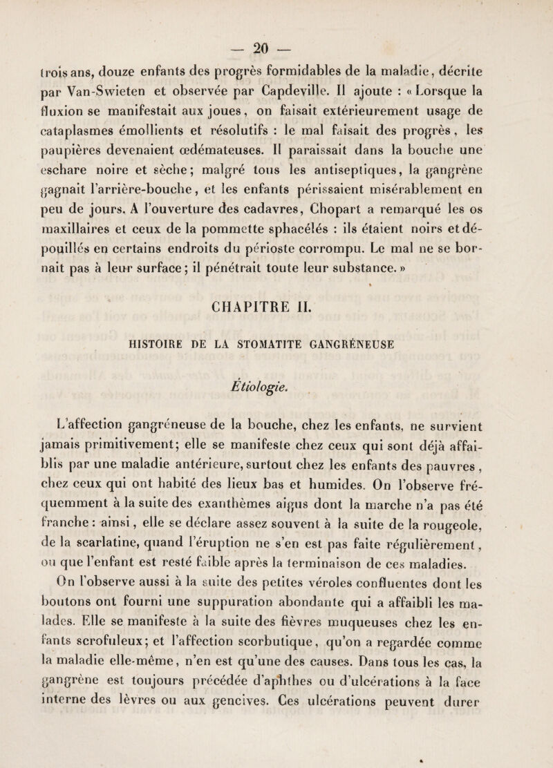 trois ans, douze enfants des progrès formidables de la maladie, décrite par Van-Swieten et observée par Capdeville. Il ajoute : « Lorsque la fluxion se manifestait aux joues, on faisait extérieurement usage de cataplasmes émollients et résolutifs : le mal faisait des progrès, les paupières devenaient œdémateuses. II paraissait dans la bouche une eschare noire et sèche; malgré tous les antiseptiques, la gangrène gagnait l’arrière-bouche, et les enfants périssaient misérablement en peu de jours. A l’ouverture des cadavres, Chopart a remarqué les os maxillaires et ceux de la pommette sphacélés : ils étaient noirs et dé¬ pouillés en certains endroits du périoste corrompu. Le mal ne se bor¬ nait pas à leur surface; il pénétrait toute leur substance. » % CHAPITRE il. HISTOIRE DE LA STOMATITE GANGRÉNEUSE r Etiologie. N * L affection gangréneuse de la bouche, chez les enfants, ne survient jamais primitivement; elle se manifeste chez ceux qui sont déjà affai¬ blis par une maladie antérieure, surtout chez les enfants des pauvres , chez ceux qui ont habité des lieux bas et humides. On l’observe fré¬ quemment à la suite des exanthèmes aigus dont la marche n’a pas été franche : ainsi, elle se déclare assez souvent à la suite de la rougeole, de la scarlatine, quand 1 éruption ne s’en est pas faite régulièrement, ou que l’enfant est resté faible après la terminaison de ces maladies. On l’observe aussi à la suite des petites véroles confluentes dont les boutons ont fourni une suppuration abondante qui a affaibli les ma¬ lades. Elle se manifeste à la suite des fièvres muqueuses chez les en¬ fants scrofuleux; et l’affection scorbutique, qu’on a regardée comme la maladie elle-même, n’en est qu’une des causes. Dans tous les cas, la gangrène est toujours précédée d’aphthes ou d’ulcérations à la face interne des lèvres ou aux gencives. Ces ulcérations peuvent durer