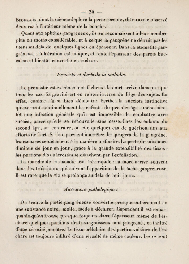 Broussais, dont la science déplore la perte récente, dit en avoir observé deux cas à l’intérieur même de la bouche. Quant aux aphthes gangréneux, ils se reconnaissent à leur nombre plus ou moins considérable, et à ce que la gangrène ne détruit pas les tissus au delà de quelques lignes en épaisseur. Dans la stomatite gan¬ gréneuse, l’ulcération est unique, et toute l’épaisseur des parois buc¬ cales est bientôt convertie en eschare. Pronostic et durée de la maladie. Le pronostic est extrêmement fâcheux : la mort arrive dans presque tous les cas. Sa gravité est en raison inverse de l’âge des sujets. En effet, comme l’a si bien démontré Berthe, la succion instinctive qu’exercent continuellement les enfants du premier âge amène bien¬ tôt une infection générale qu’il est impossible de combattre avec succès, parce qu’elle se renouvelle sans cesse. Chez les enfants du second âge, au contraire, on cite quelques cas de guérison dus aux efforts de l’art. Si l’on parvient à arrêter les progrès de la gangrène, les eschares se détachent à la manière ordinaire. La perte de substance diminue de jour en jour, grâce à la grande extensibilité des tissus » les portions d’os nécrosées se détachent par l’exfoliation. La marche de la maladie est très-rapide : la mort arrive souvent dans les trois jours qui suivent l’apparition de la tache gangréneuse. Il est rare que la vie se prolonge au delà de huit jours. Altérations pathologiques. On trouve la partie gangréneuse convertie presque entièrement en une substance noire, molle, facile à déchirer. Cependant il est remar¬ quable qu’on trouve presque toujours dans l’épaisseur même de 1 es¬ chare quelques portions de tissu graisseux non gangrené, et infiltré d’une sérosité jaunâtre. Le tissu cellulaire des parties voisines de l’es¬ chare est toujours infiltré d’une sérosité de même couleur. Les os sont