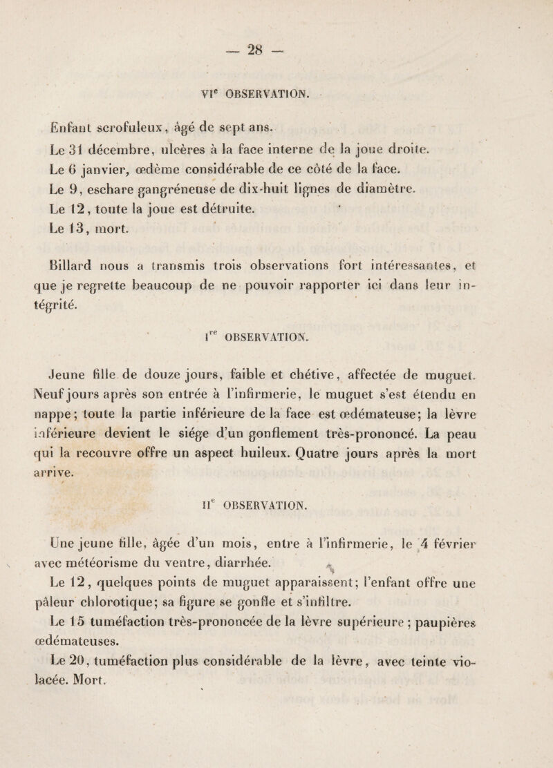 VIe OBSERVATION. Enfant scrofuleux, âgé de sept ans. Le 31 décembre, ulcères à la face interne de la joue droite. Le 6 janvier, œdème considérable de ce côté de la face. Le 9, eschare gangréneuse de dix-huit lignes de diamètre. Le 12, toute la joue est détruite. Le 13, mort. • * • Billard nous a transmis trois observations fort intéressantes, et que je regrette beaucoup de ne pouvoir rapporter ici dans leur in¬ tégrité. 8re OBSERVATION. Jeune fille de douze jours, faible et chétive, affectée de muguet. Neuf jours après son entrée à l’infirmerie, le muguet s’est étendu en nappe; toute la partie inférieure delà face est œdémateuse; la lèvre inférieure devient le siège d’un gonflement très-prononcé. La peau qui la recouvre offre un aspect huileux. Quatre jours après la mort arrive. IIe OBSERVATION. Une jeune fille, âgée d’un mois, entre à Finfirmerie, le 4 février avec météorisme du ventre, diarrhée. Le 12, quelques points de muguet apparaissent; Fenfant offre une pâleur chlorotique; sa figure se gonfle et s’infiltre. Le 15 tuméfaction très-prononcée de la lèvre supérieure ; paupières œdémateuses. Le 20, tuméfaction plus considérable de la lèvre, avec teinte vio¬ lacée. Mort.