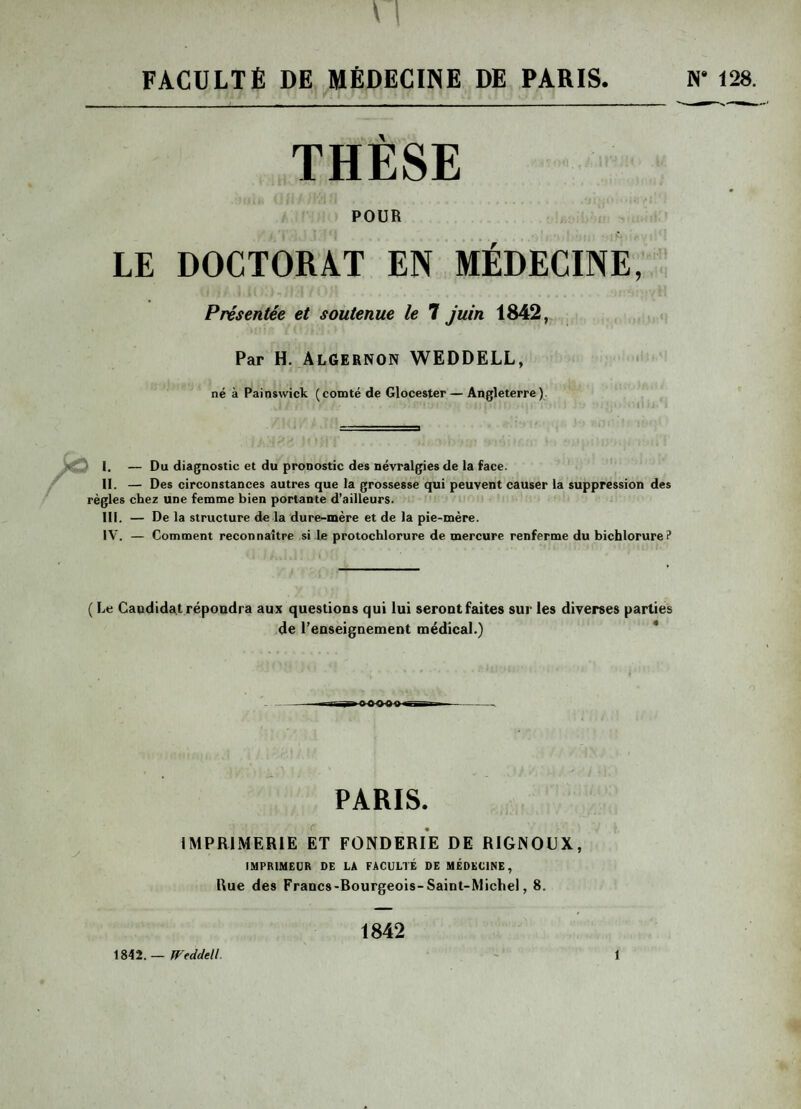 FACULTÉ DE MÉDECINE DE PARIS. N‘ THÈSE POUR LE DOCTORAT EN MÉDECINE, Présentée et soutenue le 7 juin 1842, Par H. AlGERNON WEDDELL, né à Painswick (comté de Glocester— Angleterre) i. — Du diagnostic et du pronostic des névralgies de la face. II. — Des circonstances autres que la grossesse qui peuvent causer la suppression des règles chez une femme bien portante d’ailleurs. III. — De la structure de la dure-mère et de la pie-mère. IV. — Comment reconnaître si le protochlorure de mercure renferme du bichlorure? ( Le Candidat répondra aux questions qui lui seront faites sur les diverses parties de l’enseignement médical.) --n^oawg »tt- i - PARIS. IMPRIMERIE ET FONDERIE DE RIGNODX, IMPRIMEUR DE LA FACULTÉ DE MÉDECINE, Rue des Francs-Rourgeois-Saint-Michel, 8. 1842. — Wtddell 1842 î