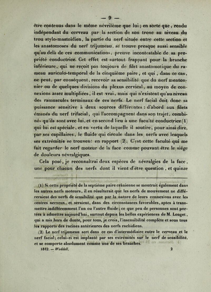 être contenus dans le même névrilème que lui; en sorte que, rendu indépendant du cerveau par la section de son tronc au niveau du trou stylo-mastoïdien, la partie du nerf située entre cette section et les anastomoses du nerf trijumeau, se trouve presque aussi sensible qu’au delà de ces communications, preuve incontestable de sa pro¬ priété conductrice. Cet effet est surtout frappant pour la branche inférieure, qui ne reçoit pas toujours de filet anastomotique du ra¬ meau auriculo-temporal de la cinquième paire, et qui, dans ce cas, ne peut, par conséquent, recevoir sa sensibilité que du nerf menton- nier ou de quelques divisions du plexus cervical, au moyen de con¬ nexions assez multipliées, il est vrai, mais qui n’existent qu’au niveau des ramuscules terminaux de ces nerfs. Le nerf facial doit donc sa puissance sensitive à deux sources différentes : d’abord aux filets émanés du nerf trifacial, qui l’accompagnent dans son trajet, combi¬ nés qu’ils sont avec lui, et en second lieu à une faculté conductrice(1) qui lui est spéciale, et en vertu de laquelle il soutire, pour ainsi dire, par ses capillaires, le fluide qui circule dans les nerfs avec lesquels ses extrémités se trouvent en rapport (2). C’est cette faculté qui me fait regarder le nerf moteur de la face comme pouvant être le siège de douleurs névralgiques. Cela posé, je reconnaîtrai deux espèces de névralgies de la face, une pour chacun des nerfs dont il vient d’être question , et quinze (1) Si cette propriété de la septième paire crânienne se montrait également dans les autres nerfs moteurs, il en résulterait que les nerfs de mouvement ne diffé¬ reraient des nerfs de sensibilité que par la nature de leurs connexions avec les centres nerveux, et seraient, dans des circonstances favorables, aptes à trans¬ mettre indifféremment l’un ou l’autre fluide; ce que peu de personnes sont por¬ tées à admettre aujourd’hui, surtout depuis les belles expériences deM. Longet, qui a mis hors de doute, pour tous, je crois, l’insensibilité complète et sous tous le* rapports des racines antérieures des nerfs rachidiens. (2) Le nerf trijumeau sert dans ce cas d’intermédiaire entre le cerveau et le nerf facial; celui-ci est implanté par ses extrémités sur le nerf de sensibilité, et se comporte absolument comme une de ses branches. 1812. — Weddell. 2