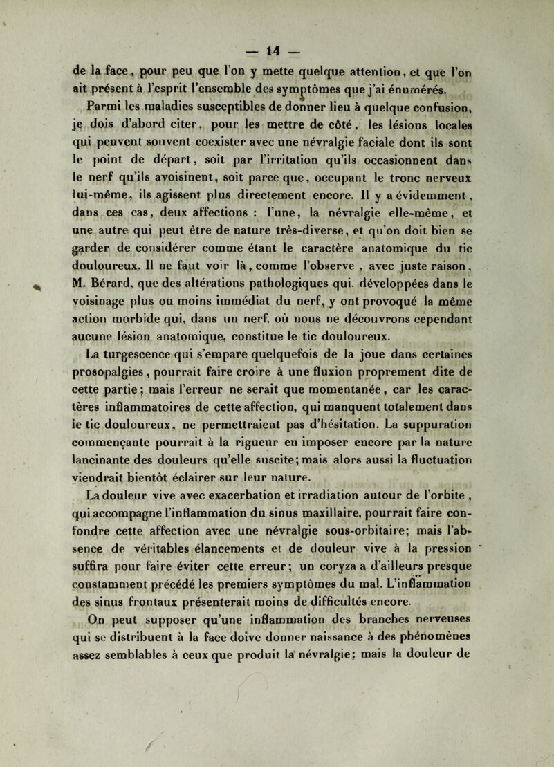 de la face, pour peu que l’on y mette quelque attention, et que l’on ait présent à l’esprit l’ensemble des symptômes que j’ai énumérés. Parmi les maladies susceptibles de donner lieu à quelque confusion, je dois d’abord citer, pour les mettre de côté, les lésions locales qui peuvent souvent coexister avec une névralgie faciale dont ils sont le point de départ, soit par l’irritation qu’ils occasionnent dans le nerf qu’ils avoisinent, soit parce que, occupant le tronc nerveux lui-même, ils agissent plus directement encore. 11 y a évidemment, dans ces cas, deux affections : l’une, la névralgie elle-même, et une autre qui peut être de nature très-diverse, et qu’on doit bien se garder de considérer comme étant le caractère anatomique du tic douloureux. Il ne faut voir là, comme l’observe , avec juste raison, M. Bérard, que des altérations pathologiques qui, développées dans le voisinage plus ou moins immédiat du nerf, y ont provoqué la même action morbide qui, dans un nerf, où nous ne découvrons cependant aucune lésion anatomique, constitue le tic douloureux. La turgescence qui s’empare quelquefois de la joue dans certaines prosopalgies, pourrait faire croire à une fluxion proprement dite de cette partie ; mais l’erreur ne serait que momentanée, car les carac¬ tères inflammatoires de cette affection, qui manquent totalement dans le tic douloureux, ne permettraient pas d’hésitation. La suppuration commençante pourrait à la rigueur en imposer encore par la nature lancinante des douleurs qu’elle suscite; mais alors aussi la fluctuation viendrait bientôt éclairer sur leur nature. La douleur vive avec exacerbation et irradiation autour de l’orbite , qui accompagne l’inflammation du sinus maxillaire, pourrait faire con¬ fondre cette affection avec une névralgie sous-orbitaire; mais l’ab¬ sence de véritables élancements et de douleur vive à la pression ' suffira pour faire éviter cette erreur; un coryza a d’ailleurs presque • TV constamment précédé les premiers symptômes du mal. L’inflammation des sinus frontaux présenterait moins de difficultés encore. On peut supposer qu’une inflammation des branches nerveuses qui se distribuent à la face doive donner naissance à des phénomènes assez semblables à ceux que produit la névralgie; mais la douleur de