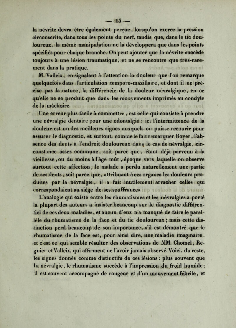 la névrite devra être également perçue, lorsqu’on exerce la pression circonscrite, dans tous les points du nerf, tandis que, dans le tic dou¬ loureux, la même manipulation ne la développera que dans les points spécifiés pour chaque branche. On peut ajouter que la névrite succède toujours à une lésion traumatique, et ne se rencontre que très-rare¬ ment dans la pratique. M. Valleix, en signalant à l’attention la douleur que l’on remarque quelquefois dans l’articulation temporo-maxillaire, et dont il ne pré¬ cise pas la nature, la différencie de la douleur névralgique, en ce qu elle ne se produit que dans les mouvements imprimés au condyle de la mâchoire. Une erreur plus facile à commettre , est celle qui consiste à prendre une névralgie dentaire pour une odontalgie : ici l’intermittence de la douleur est un des meilleurs signes auxquels on puisse recourir pour assurer le diagnostic, et surtout, comme le fait remarquer Boyer, l’ab¬ sence des dents à l’endroit douloureux dan^ le cas de névralgie, cir¬ constance assez commune, soit parce que, étant déjà parvenu à la vieillesse , ou du moins à l’âge mûr , époque vers laquelle on observe surtout cette affection, le malade a perdu naturellement une partie de ses dents; soit parce que, attribuant à ces organes les douleurs pro¬ duites par la névralgie, il a fait inutilement arracher celles qui correspondaient au siège de ses souffrances. L’analogie qui existe entre les rhumatismes et les névralgies a porté la plupart des auteurs a insister beaucoup sur le diagnostic différen¬ tiel de ces deux maladies, et aucun d’eux n’a manqué de faire le paral¬ lèle du rhumatisme de la face et du tic douloureux ; mais cette dis¬ tinction perd beaucoup de son importance, s’il est démontré que le rhumatisme de la face est, pour ainsi dire, une maladie imaginaire, et c’est ce qui semble résulter des observations de MM. Chôme!, Ré¬ gnier et Valleix, qui affirment ne l’avoir jamais observé. Voici, du reste, les signes donnés comme distinctifs de ces lésions : plus souvent que la névralgie, le rhumatisme succède à l’impression du froid humide; il est souvent accompagné de rougeur et d’un mouvement fébrile, et