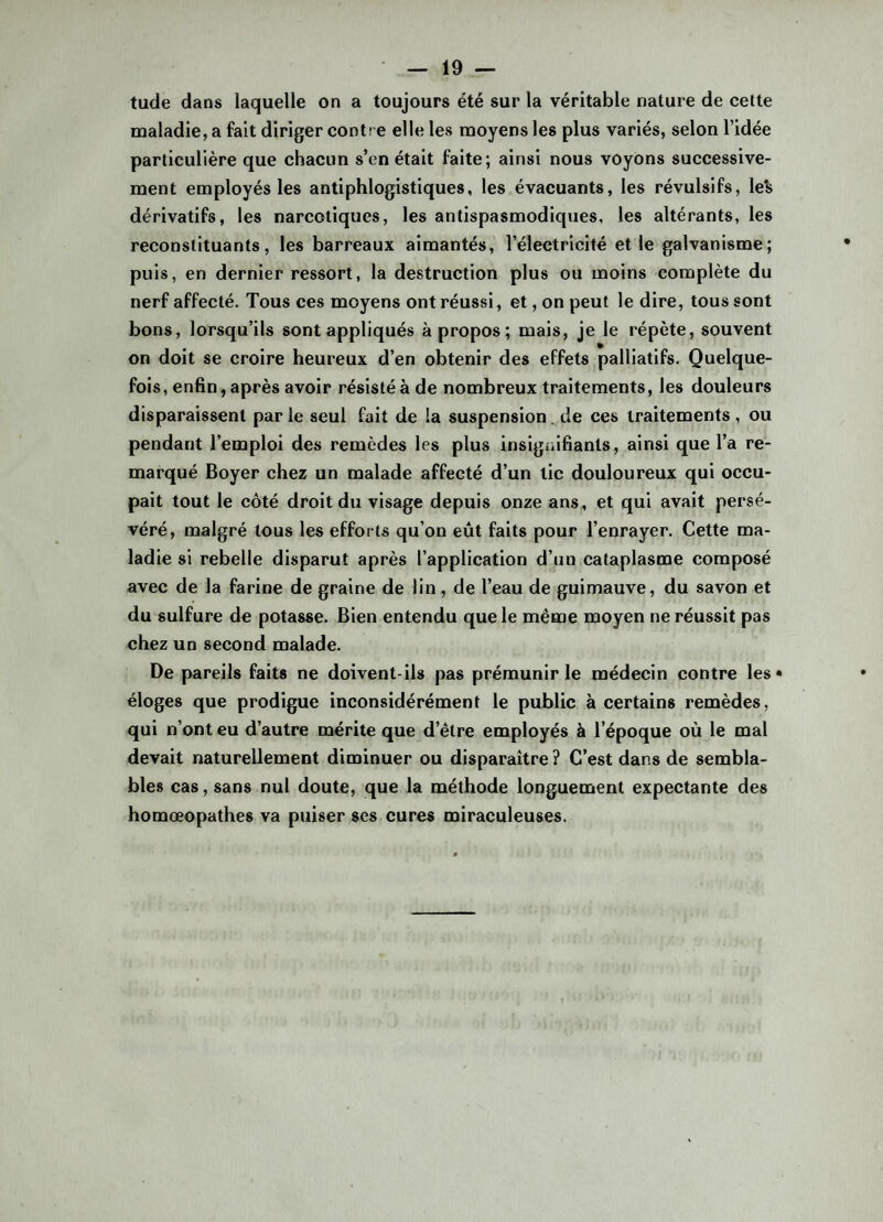 tude dans laquelle on a toujours été sur la véritable nature de cette maladie, a fait diriger cont! e elle les moyens les plus variés, selon l’idée particulière que chacun s’en était faite ; ainsi nous voyons successive¬ ment employés les antiphlogistiques, les évacuants, les révulsifs, le's dérivatifs, les narcotiques, les antispasmodiques, les altérants, les reconstituants, les barreaux aimantés, l’électricité et le galvanisme; puis, en dernier ressort, la destruction plus ou moins complète du nerf affecté. Tous ces moyens ont réussi, et, on peut le dire, tous sont bons, lorsqu’ils sont appliqués à propos; mais, je le répète, souvent on doit se croire heureux d’en obtenir des effets palliatifs. Quelque¬ fois, enfin, après avoir résisté à de nombreux traitements, les douleurs disparaissent par le seul fait de la suspension . de ces traitements , ou pendant l’emploi des remèdes les plus insignifiants, ainsi que l’a re¬ marqué Boyer chez un malade affecté d’un tic douloureux qui occu¬ pait tout le côté droit du visage depuis onze ans, et qui avait persé¬ véré, malgré tous les efforts qu’on eût faits pour l’enrayer. Cette ma¬ ladie si rebelle disparut après l’application d’un cataplasme composé avec de la farine de graine de lin , de l’eau de guimauve, du savon et du sulfure de potasse. Bien entendu que le même moyen ne réussit pas chez un second malade. De pareils faits ne doivent-ils pas prémunir le médecin contre les» éloges que prodigue inconsidérément le public à certains remèdes, qui n’ont eu d’autre mérite que d’être employés à l’époque où le mal devait naturellement diminuer ou disparaître? C’est dans de sembla¬ bles cas, sans nul doute, que la méthode longuement expectante des homœopathes va puiser ses cures miraculeuses.