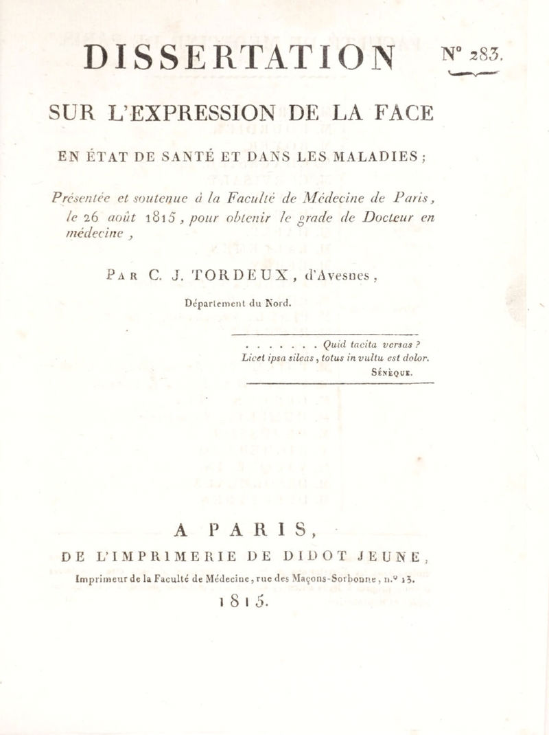 DISSERTATION SUR L’EXPRESSION DE LA FACE EN ÉTAT DE SANTÉ ET DANS LES MALADIES ; Présentée et soutenue ci la Faculté de Médecine de Paris, le 26 août 1815 , pour obtenir le grade de Docteur en médecine , Par C. J. TORDEUX, cT Avesoes , Déparlement du Nord. .Quid tacita versas ? Licei ipsa silcas , totus in vultu est dolor. Sénèque. A PARIS, DE L’IMPRIMERIE DE DIDOT JEUNE, Imprimeur de la Faculté de Médecine, rue des Maçons-Sorbonne, n.w i 3. 1 8 1 5.