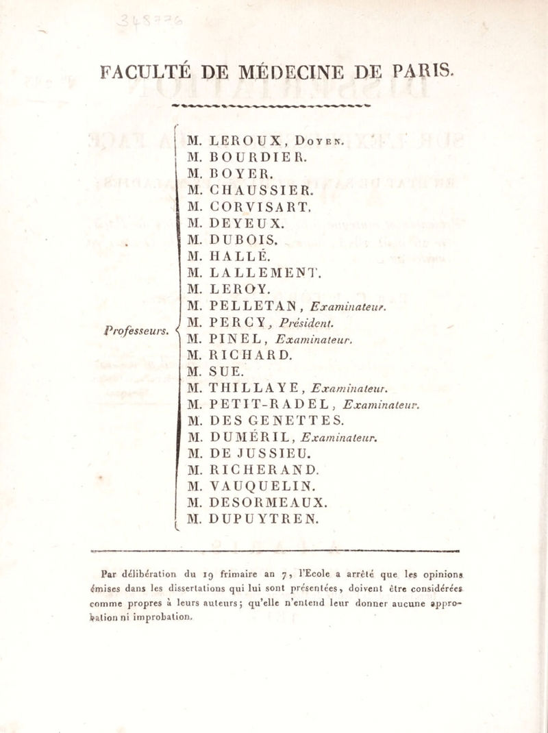 FACULTÉ DE MÉDECINE DE PARIS. Professeurs. ( l M. M. M. M. M. M. M. M. M. M. M. M. M. M. M. M. M. M. M. M. M. M. M. M. LEROUX, Doyen. BOURDIER. BOYER. G HAUSSIER. GORVISART. DEYEUX. DUBOIS. HALLE. LALLEMENT. LEROY. PELLE T AIN, Ex animateur. PER G Y^ Président. PINEL, Examinateur. RICHARD. SUE. THILLAYE, Examinateur. PETIT-R ADEL , Examinateur. DES GENETTES. D U M É R IL , Examinateur. DE JUSSIEU. RICHERAND. VAUQUELIN. DESORMEAUX. DUPU YTREN. Par délibération du 19 frimaire an 7, l’Ecole a arrêté que les opinions émises dans les dissertations qui lui sont présentées, doivent être considérées comme propres à leurs auteurs; qu’elle n’entend leur donner aucune appro¬ bation ni improbation.