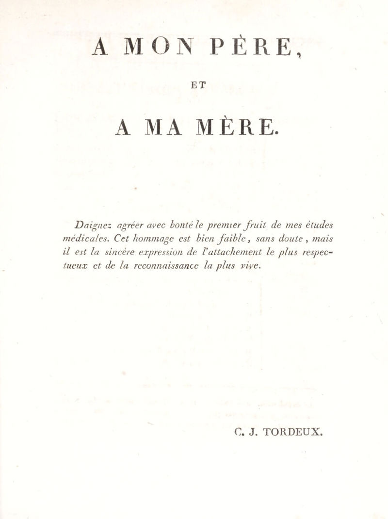 A MON PÈRE, ET A MA MÈRE. Daignez agréer avec bonté le premier Jruit de mes études médicales. Cet hommage est bien Jaibïe, sans doute , mais il est la sincère expression de Vattachement le plus respec¬ tueux et de la reconnaissance la plus vive, C. J. TORDEUX,