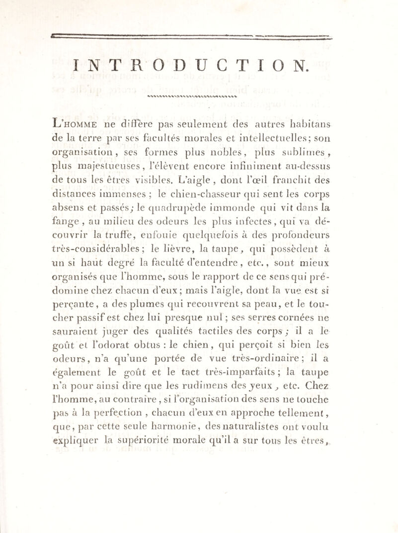 INTRODUCTION. vv\ x/vx L’homme ne diffère pas seulement des autres habitans de la terre par ses facultés morales et intellectuelles; son organisation, ses formes plus nobles, plus sublimes, plus majestueuses, l’élèvent encore infiniment au-dessus de tous les êtres visibles. L’aigle , dont l’œil franchit des distances immenses ; le chien-chasseur qui sent les corps absens et passés; le quadrupède immonde qui vit dans la fange , au milieu des odeurs les plus infectes, qui va dé¬ couvrir la truffé, enfouie quelquefois à des profondeurs très-considérables; le lièvre, la taupe, qui possèdent à un si haut degré la faculté d’entendre, etc., sont mieux organisés que l’homme, sous le rapport de ce sens qui pré¬ domine chez chacun d’eux; mais l’aigle, dont la vue est si perçante, a des plumes qui recouvrent sa peau, et le tou¬ cher passif est chez lui presque nul ; ses serres cornées ne sauraient juger des qualités tactiles des corps ; il a le goût et l’odorat obtus : le chien, qui perçoit si bien les odeurs, n’a qu’une portée de vue très-ordinaire; il a également le goût et le tact très-imparfaits ; la taupe n’a pour ainsi dire que les rudimens des jeux ^ etc. Chez l’homme, au contraire , si l’organisation des sens ne touche pas à la perfection , chacun d’eux en approche tellement, que, par cette seule harmonie, des naturalistes ont voulu expliquer la supériorité morale qu’il a sur tous les êtres,