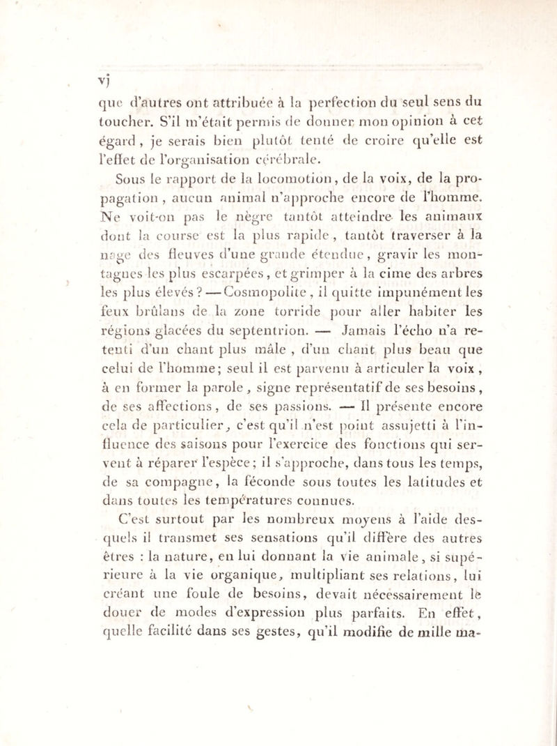 que d’autres ont attribuée à la perfection du seul sens du toucher. S’il m’était permis de donner mon opinion à cet égard , je serais bien plutôt tenté de croire qu’elle est reflet de l’organisation cérébrale. Sous le rapport de la locomotion, de la voix, de la pro¬ pagation , aucun animal n’approche encore de l’homme. Ne voit-on pas le nègre tantôt atteindre- les animaux dont la course est la plus rapide , tantôt traverser à la nage des fleuves d’une grande étendue, gravir les mon¬ tagnes les plus escarpées, et grimper à la cime des arbres les plus élevés?—Cosmopolite, il quitte impunément les feux brûlans de la zone torride pour aller habiter les régions glacées du septentrion. — Jamais l’écho n’a re¬ tenti d’un chant plus mâle , d’un chant plus beau que celui de l’homme; seul il est parvenu à articuler la voix , à en former la parole,, signe représentatif de ses besoins , de ses affections, de ses passions. — Il présente encore cela de particulier, c’est qu’il n’est point assujetti à l’in¬ fluence des saisons pour l’exercice des fonctions qui ser¬ vent à réparer l’espèce; il s’approche, dans tous les temps, de sa compagne, la féconde sous toutes les latitudes et dans toutes les températures connues. C’est surtout par les nombreux moyens à l’aide des¬ quels il transmet ses sensations qu’il diffère des autres êtres : la nature, en lui donnant la vie animale, si supé¬ rieure à la vie organique, multipliant ses relations, lui créant une foule de besoins, devait nécessairement le douer de modes d’expression plus parfaits. En effet, quelle facilité dans ses gestes, qu’il modifie de mille ma-