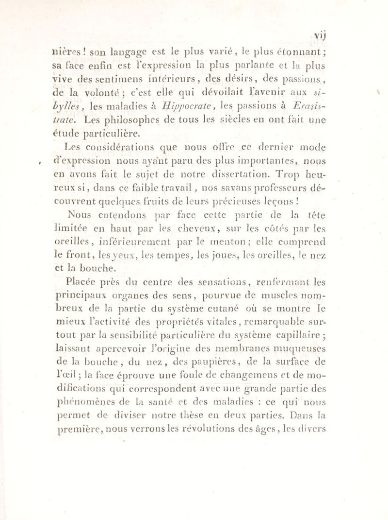 nières ! son langage est le pins varié, le plus étonnant; sa lace enfin est l’expression la plus parlante et la plus vive des sentimens intérieurs, des désirs, des passions, de la volonté ; c’est elle qui dévoilait l’avenir aux si¬ bylles, les maladies à Hippocrate, les passions à Eradis¬ traie. Les philosophes de tous les siècles en ont lait une étude particulière. Les considérations que nous offre ce dernier mode d’expression nous ajant paru des plus importâmes, nous en avons fait le sujet de notre dissertation. Trop heu¬ reux si, dans ce faible travail, nos savons professeurs dé¬ couvrent quelques fruits de leurs précieuses leçons ! Nous entendons par face cette partie de la tête limitée en haut par les cheveux, sur les côtés par les oreilles, inférieurement par le menton ; elle comprend le front, les jeux, les tempes, les joues, les oreilles, le nez et la bouche. Placée près du centre des sensations, renfermant les principaux organes des sens, pourvue de muscles nom¬ breux de la partie du système cutané où se montre le mieux l’activité des propriétés vitales, remarquable sur¬ tout par la sensibilité particulière du système capillaire * laissant apercevoir l’origine des membranes muqueuses de la bouche, du nez, des paupières, de la surface de l’œil ; la face éprouve une foule de changemens et de mo¬ difications qui correspondent avec une grande partie des phénomènes de la santé et des maladies : ce qui nous permet de diviser notre thèse en deux parties. Dans la première, nous verrons les révolutions des âges, les divers