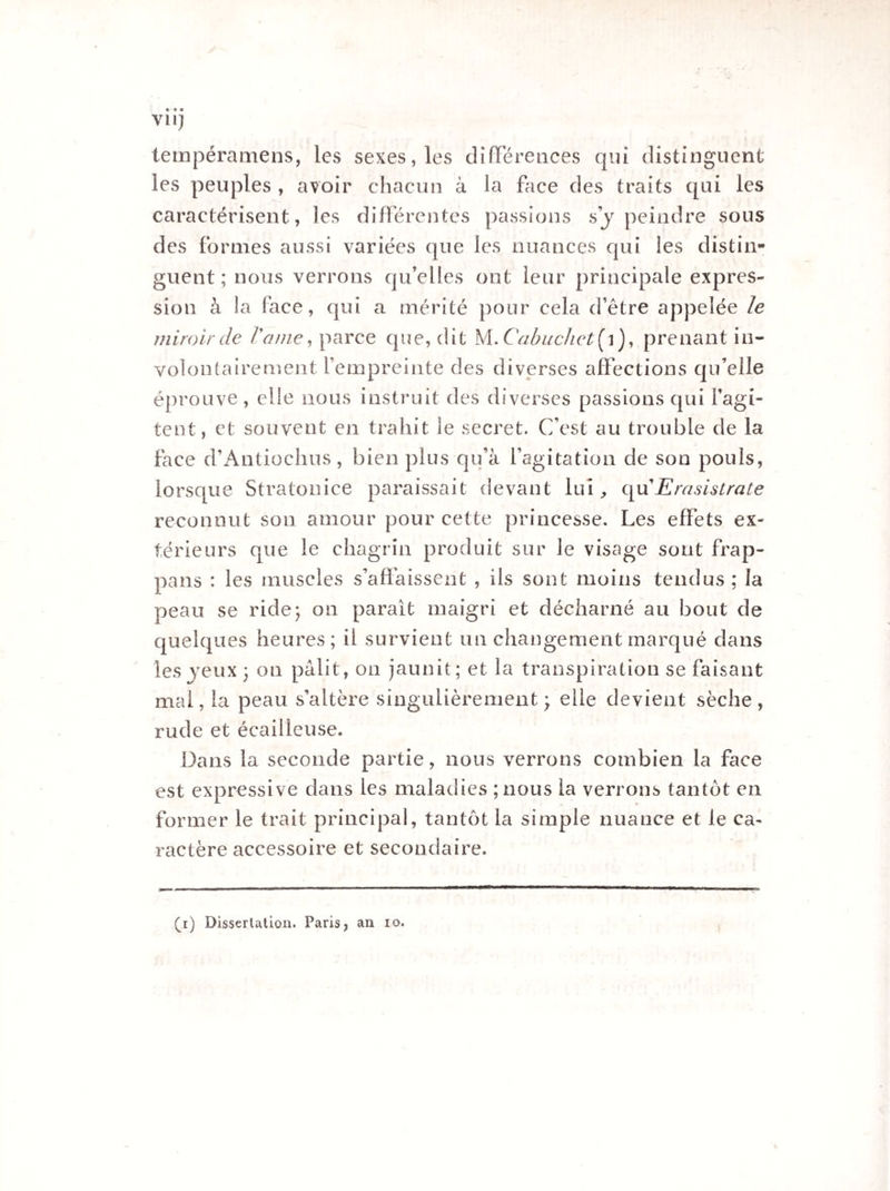 Vil) tempéramens, les sexes, les différences qui distinguent les peuples , avoir chacun à la face des traits qui les caractérisent, les différentes passions s’y peindre sous des formes aussi variées que les nuances qui les distin¬ guent ; nous verrons qu’elles ont leur principale expres¬ sion à la face, qui a mérité pour cela d’être appelée le miroir de l'ame, parce que, dit \LCabuclict{\), prenant in¬ volontairement l’empreinte des diverses affections qu’elle éprouve, elle nous instruit des diverses passions qui l’agi¬ tent, et souvent en trahit le secret. C’est au trouble de la face d’Antiochus, bien plus qu’à l’agitation de son pouls, lorsque Stratonice paraissait devant lui, qu'Erasistrate reconnut son amour pour cette princesse. Les effets ex¬ térieurs que le chagrin produit sur le visage sont frap- pans : les muscles s’affaissent , ils sont moins tendus ; la peau se ride; on parait maigri et décharné au bout de quelques heures; il survient un changement marqué dans les veux ; on pâlit, on jaunit ; et la transpiration se faisant mal, la peau s’altère singulièrement ; elle devient sèche , rude et écailleuse. Dans la seconde partie, nous verrons combien la face est expressive dans les maladies ;nous la verrons tantôt en former le trait principal, tantôt la simple nuance et le ca¬ ractère accessoire et secondaire.