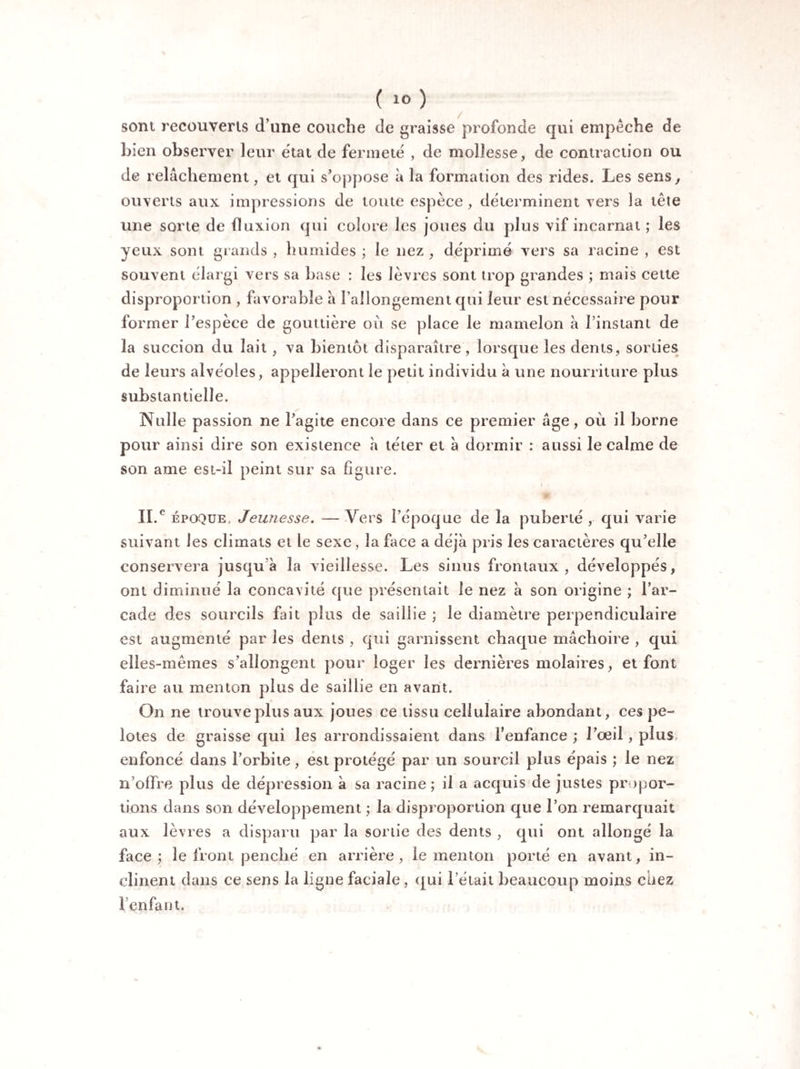 sont recouverts d’une couche de graisse profonde qui empêche de bien observer leur état de fermeté , de mollesse, de contraction ou de relâchement, et qui s’oppose à la formation des rides. Les sens, ouverts aux impressions de toute espèce, déterminent vers la tête une sorte de fluxion qui colore les joues du plus vif incarnat ; les yeux sont grands , humides ; le nez , déprimé vers sa racine , est souvent élargi vers sa base : les lèvres sont trop grandes ; mais cette disproportion , favorable a l’allongement qui leur est nécessaire pour former l’espèce de gouttière où se place le mamelon à l’instant de la succion du lait , va bientôt disparaître, lorsque les dents, sorties de leurs alvéoles, appelleront le petit individu à une nourriture plus substantielle. Nulle passion ne l’agite encore dans ce premier âge, où il borne pour ainsi dire son existence h téter et à dormir : aussi le calme de son ame est-il peint sur sa figure. II.e époque. Jeunesse. — Vers l’époque de la puberté , qui varie suivant les climats et le sexe , la face a déjà pris les caractères qu’elle conservera jusqu à la vieillesse. Les sinus frontaux, développés, ont diminué la concavité que présentait le nez à son origine ; l’ar¬ cade des sourcils fait plus de saillie ; le diamètre perpendiculaire est augmenté par les dents , qui garnissent chaque mâchoire , qui elles-mêmes s’allongent pour loger les dernières molaires, et font faire au menton plus de saillie en avant. On ne trouve plus aux joues ce tissu cellulaire abondant, ces pe¬ lotes de graisse qui les arrondissaient dans l'enfance ; l’œil, plus enfoncé dans l’orbite, est protégé par un sourcil plus épais ; le nez n’offre plus de dépression à sa racine; il a acquis de justes propor¬ tions dans son développement ; la disproportion que l’on remarquait aux lèvres a disparu par la sortie des dents , qui ont allon gé la face; le front penché en arrière, le menton porté en avant, in¬ clinent dans ce sens la ligne faciale , qui l’était beaucoup moins chez l’enfant.