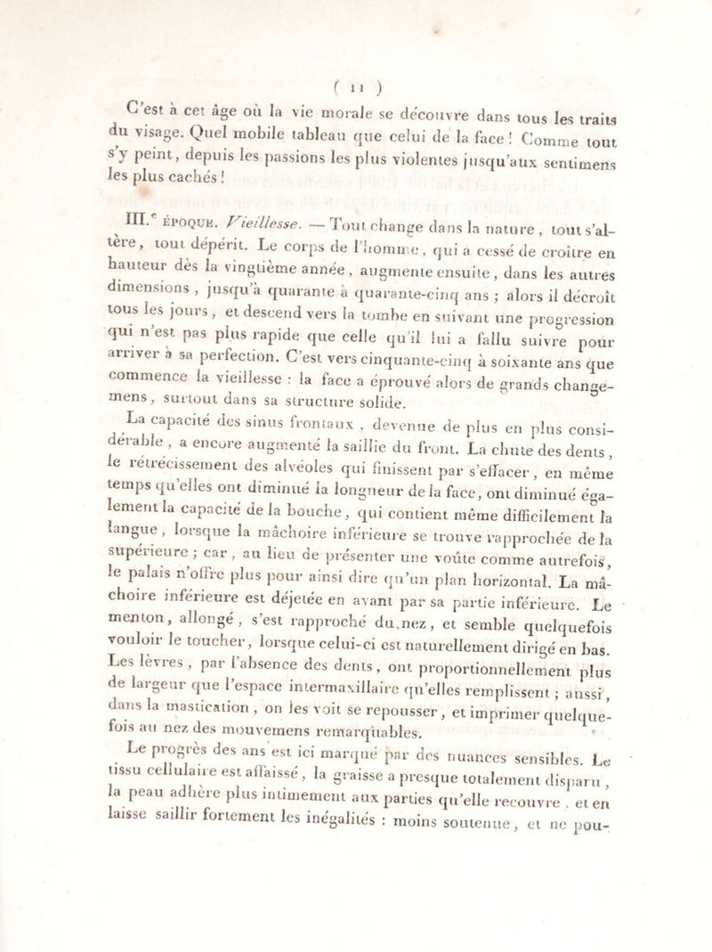 es! n Cl âge 011 'ie morale se découvre dans tous les traits du visage. Quel mobile tableau que celui de la face ! Comme tout s y peint, depuis les passions les plus violentes jusqu’aux sentimens les plus cachés ! „ EP0QlJi!- Vieillesse. — Tout change dans la nature , tout s’al¬ tère, tout dépérit. Le corps de l’homme, qui a cessé de croître en auteur des la vingtième année , augmente ensuite , dans les autres dimensions , jusqu’à quarante à quarante-cinq ans ; alors il décroît tous les jours, et descend vers la tombe en suivant une progression qui n’est pas plus rapide que celle qu’il lui a fallu suivre pour arriver a sa perfection. C’est vers cinquante-cinq à soixante ans que commence la vieillesse : la face a éprouvé alors de grands chan«e- mens, surtout dans sa structure solide. La capacité des sinus frontaux , devenue de plus en plus consi¬ dérable^ encore augmenté la saillie du front. La chute des dents , 16 retrec|ssement des alvéolés qui finissent par s’effacer, en même temps quelles ont diminué la longueur de la face, ont diminué éga¬ lement la capacité de la bouche, qui contient même difficilement la 1118ue > lorsque la mâchoire inférieure se trouve rapprochée delà supérieure; car, au lieu de présenter une voûte comme autrefois, 6 Pa!a!S n offre plus pour ainsi dire qu’un plan horizontal. La mâ¬ choire inférieure est déjetée en avant par sa partie inférieure. Le menton, allongé, s’est rapproché du.nez, et semble quelquefois vouloir le toucher, lorsque celui-ci est naturellement dirigé en bas. Les levres, par (absence des dents, ont proportionnellement, plus de largeur que l’espace intermaxillaire quelles remplissent ; aussi, dans la mastication , on les voit se repousser, et imprimer quelque- lois au nez des mouvemens remarquables. Le progrès des ans est ici marqué par dos nuances sensibles. Le tissu cellulaire est adaissé, la graisse a presque totalement disparu , a peau adhéré plus intimement aux parties qu’elle recouvre . et en laisse saiHir fortement les inégalités : moins soutenue, et ne pou-