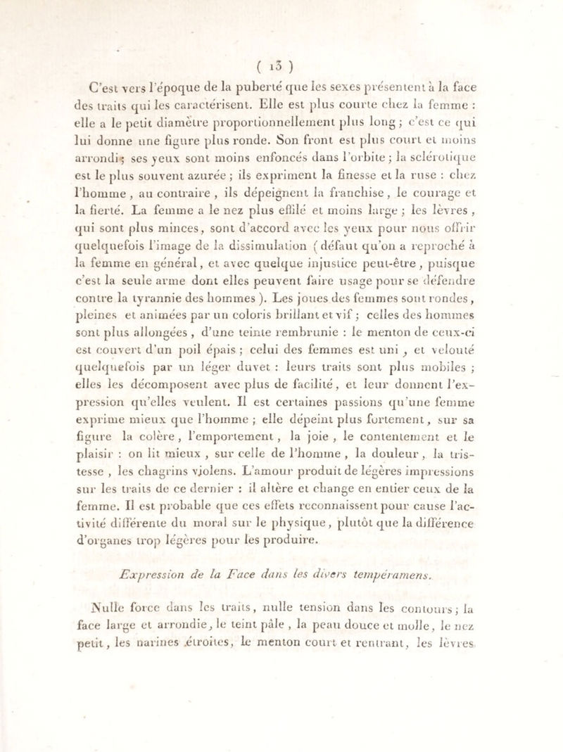 C’est vers 1 époque de la puberté que les sexes présentent à la face des traits qui les caractérisent. Elle est plus courte cliez la femme : elle a le petit diamètre proportionnellement plus long; c’est ce qui lui donne une figure plus ronde. Son front est plus court et moins arrondi; ses jeux sont moins enfoncés dans l’orbite; la sclérotique est le plus souvent azurée ; ils expriment la finesse et la ruse : chez l’homme, au contraire , ils dépeignent la franchise, le courage et la fierté. La femme a le nez plus effilé et moins large ; les lèvres , qui sont plus minces, sont d’accord avec les yeux pour nous offrir quelquefois l image de la dissimulation ( défaut qu’on a reproché à la femme en général, et avec quelque injustice peut-être, puisque c’est la seule arme dont elles peuvent faire usage pour se défendre contre la tyrannie des hommes ). Les joues des femmes sont rondes , pleines et animées par un coloris brillant et vif ; celles des hommes sont plus allongées , d’une teinte rembrunie : le menton de ceux-ci est couvert d’un poil épais ; celui des femmes est uni , et velouté quelquefois par un léger duvet : leurs traits sont plus mobiles ; elles les décomposent avec plus de facilité, et leur donnent l’ex¬ pression qu’elles veulent. II est certaines passions qu’une femme exprime mieux que l’homme ; elle dépeint plus fortement, sur sa figure la colère , l’emportement , la joie , le contentement et le plaisir : on lit mieux , sur celle de l’homme , la douleur, la tris¬ tesse , les chagrins vjolens. L’amour produit de légères impressions sur les traits de ce dernier : il altère et change en entier ceux de la femme. Il est probable que ces effets reconnaissent pour cause l’ac¬ tivité différente du moral sur le physique , plutôt que la différence d’organes trop légères pour les produire. Expression de la Face dans les divers tempéramens. Nulle force dans les traits, nulle tension dans les contours; la face large et arrondie, le teint pâle , la peau douce et molle, le nez petit, les narines .étroites, le menton court et rentrant, les lèvres