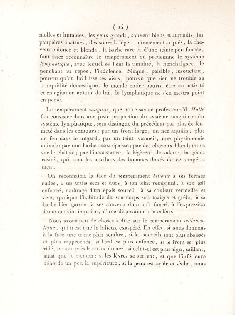 molles et humides, les yeux grands , souvent bleus et arrondis, les paupières abattues, des sourcils légers, doucement arqués , la che¬ velure douce et blonde , la barbe rare et d une teinte peu foncée, font assez reconnaître le tempérament où prédomine le système lymphatique, avec lequel se lient la timidité, la nonchalance, le penchant au repos, l'indolence. Simple, paisible, insouciant, pourvu qu’on lui laisse ses aises, pourvu que rien ne trouble sa tranquillité domestique, le monde entier pourra être en activité et en agitation autour de lui, le lymphatique ne s’en mettra point en peine. Le tempérament sanguin, que notre savant professeur M. H allé fait consister dans une juste proportion du système sanguin et du système lymphatique, sera distingué du précédent par plus de fer¬ meté dans les contours; par un front large, un nez a qui 1 in , plus de feu dans le regard; par un teint vermeil, une physionomie animée; par une barbe assez épaisse ; par des cheveux blonds tirant sur le châtain; par l’inconstance , la légèreté, la valeur, la géné¬ rosité , qui sont les attributs des hommes doués de ce tempéra¬ ment. On reconnaîtra la face du tempérament bilieux à ses formes rudes , à ses traits secs et durs , à son teint rembruni, a son œil enfoncé, ombragé d’un épais sourcil, à sa couleur vermeille et vive, quoique l’habitude de son corps soit maigre et grêle, k sa barbe bien garnie, à ses cheveux d’nn noir foncé, à l'expression vj 7 7 t d’une activité inquiète, d’une disposition a la colère. Nous avons peu de choses a dire sur le tempérament mélanco¬ lique , qui n’est que le bilieux exaspéré. En effet, si nous donnons a la face une teinte plus sombre , si les sourcils sont plus abaissés et plus rapprochés, si l’œil est plus enfoncé, si le front est plus ridé, surtout près la racine du nez ; si celui-ci est plus aigu , saillant, ainsi que le menton ; si les lèvres se serrent , et que l’inférieure déborde un peu la supérieure ; si la peau est aride et sèche, nous