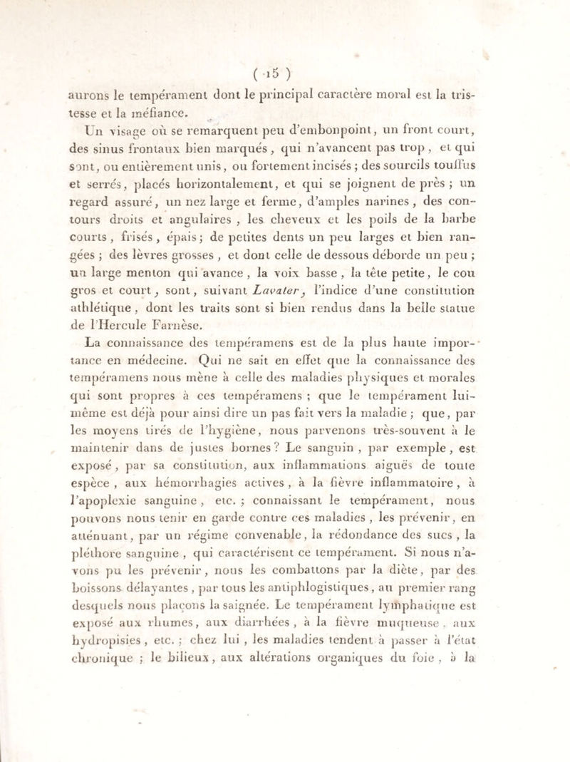 ( ->5 ) aurons le tempérament dont le principal caractère moral est la tris¬ tesse et la méfiance. Un visage où se remarquent peu d’embonpoint, un front court, des sinus frontaux bien marqués, qui n’avancent pas trop , et qui sont, ou entièrement unis, ou fortement incisés ; des sourcils touilus et serrés, placés horizontalement, et qui se joignent de près ; un regard assuré, un nez large et ferme, d’amples narines, des con¬ tours droits et angulaires , les cheveux et les poils de la barbe courts , frisés , épais ; de petites dents un peu larges et bien ran¬ gées ; des lèvres grosses , et dont celle de dessous déborde un peu ; un large menton qui avance , la voix basse , la tête petite, le cou gros et court; sont, suivant Lavater, l’indice d une constitution athlétique , dont les traits sont si bien rendus dans la belle statue de 1 Hercule Farnèse. La connaissance des tempéramens est de la plus haute impor¬ tance en médecine. Qui ne sait en effet que la connaissance des tempéramens nous mène à celle des maladies physiques et morales qui sont propres à ces tempéramens ; que le tempérament lui- même est déjà pour ainsi dire un pas fait vers la maladie ; que, par les moyens tirés de l’hygiène, nous parvenons très-souvent à le maintenir dans de justes bornes? Le sanguin, par exemple, est exposé , par sa constitution, aux inflammations aiguës de touie espèce , aux hémorrhagies actives , à la fièvre inflammatoire , à l’apoplexie sanguine, etc.; connaissant le tempérament, nous pouvons nous tenir en garde contre ces maladies , les prévenir, en atténuant, par un régime convenable, la redondance des sucs , la pléthore sanguine , qui caractérisent ce tempérament. Si nous n’a¬ vons pu les prévenir, nous les combattons par la diète, par des boissons délayantes , par tous les antiphlogistiques , au premier rang desquels nous plaçons la saignée. Le tempérament lymphatique est exposé aux rhumes, aux diarrhées, à la fièvre muqueuse, aux hyd ropisi.es , etc. ; chez lui , les maladies tendent à passer à l’état chronique ; le biiieux, aux altérations organiques du foie, à la