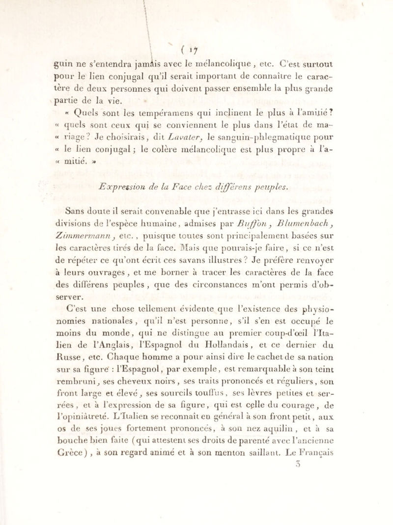 1 ' 1 ( 17 guin ne s’entendra jamais avec le mélancolique , etc. C’est surtout pour le lien conjugal qu’il serait important de connaître le carac¬ tère de deux personnes qui doivent passer ensemble la plus grande partie de la vie. « Quels sont les tempéramens qui inclinent le plus à 1’amijtiéT « quels sont ceux qui se conviennent le plus dans l’état de ma- « riage? Je choisirais, dit Lavater. le sanguin-phlegmatique pour « le lien conjugal ; le colère mélancolique est plus propre à Ta¬ ct mitié. » Expression de la Face chez- differens peuples. Sans doute il serait convenable que j’entrasse ici dans les grandes divisions de l’espèce humaine, admises par Buffon , Blumenhach , Zimmermann} etc. , puisque tomes sont principalement basées sur les caractères tirés de la face. Mais que pourais-je faire, si ce n’est de répéter ce qu’ont écrit ces savans illustres ? Je préfère renvoyer à leurs ouvrages , et me borner à tracer les caractères de la face des differens peuples , que des circonstances m’ont permis d’ob¬ server. C’est une chose tellement évidente que l’existence des physio¬ nomies nationales, qu’il n’est personne, s’il s’en est occupé le moins du monde, qui ne distingue au premier coup-d’œil l’Ita- lien de l’Anglais, l’Espagnol du Hollandais, et ce dernier du Russe, etc. Chaque homme a pour ainsi dire le cachet de sa nation sur sa figure : l’Espagnol, par exemple, est remarquable à son teint rembruni,, ses cheveux noirs, ses traits prononcés et réguliers, son front large et élevé; ses sourcils touffus, ses lèvres petites et ser¬ rées, et à l’expression de sa figure, qui est celle du courage, de l’opiniâtreté. L’Italien se reconnaît en générai à son front petit, aux os de ses joues fortement prononcés, à son nez aquilin , et à sa bouche bien faite (qui attestent ses droits de parenté avec l’ancienne Grèce) , a son regard animé et à son menton saillant. Le Français rr O