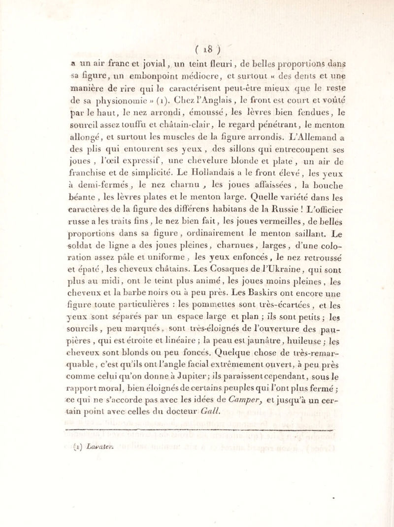 a un air franc et jovial, un teint fleuri, de belles proportions dans sa ligure, un embonpoint médiocre, et surtout « des dents et une manière de rire qui le caractérisent peut-être mieux que le reste de sa physionomie » (i). Chez FÀnglais , le front est court et voûté par le haut, le nez arrondi, émoussé, les lèvres bien fendues, le sourcil assez touffu et châtain-clair, le regard pénétrant, le menton allongé, et surtout les muscles de la figure arrondis. L’Allemand a des plis qui entourent ses yeux , des sillons qui entrecoupent ses joues , l’oeil expressif, une chevelure blonde et plate , un air de franchise et de simplicité. Le Hollandais a le front élevé , les yeux à demi-fermés , le nez charnu , les joues affaissées , la bouche béante , les lèvres plates et le menton large. Quelle variété dans les caractères de la figure des différens habitans de la Russie ! L’officier russe a les traits fins , le nez bien fait, les joues vermeilles, de belles proportions dans sa figure , ordinairement le menton saillant. Le soldat de ligne a des joues pleines, charnues, larges, d’une colo¬ ration assez pâle et uniforme , les yeux enfoncés, le nez retroussé et épaté , les cheveux châtains. Les Cosaques de l’Ukraine, qui sont plus au midi, ont le teint plus animé, les joues moins pleines, les cheveux et la barbe noirs ou à peu près. Les Baskirs ont encore une figure toute particulières : les pommettes sont très-écartées , et les yeux sont séparés par un espace large et plan ; ils sont petits; les sourcils, peu marques, sont très*éloignés de l’ouverture des pau¬ pières , qui est étroite et linéaire ; la peau est jaunâtre, huileuse ; les cheveux sont blonds ou peu foncés. Quelque chose de très-remar¬ quable , c’est qu’ils ont l’angle facial extrêmement ouvert, à peu près comme celui qu’on donne à Jupiter; ils paraissent cependant, sous le rapport moral, bien éloignés de certains peuples qui l’ont plus fermé ; ce qui ne s’accorde pas avec les idées de Camper} et jusqu’à un cer¬ tain point avec celles du docteur Gall. (a) Lava ter.