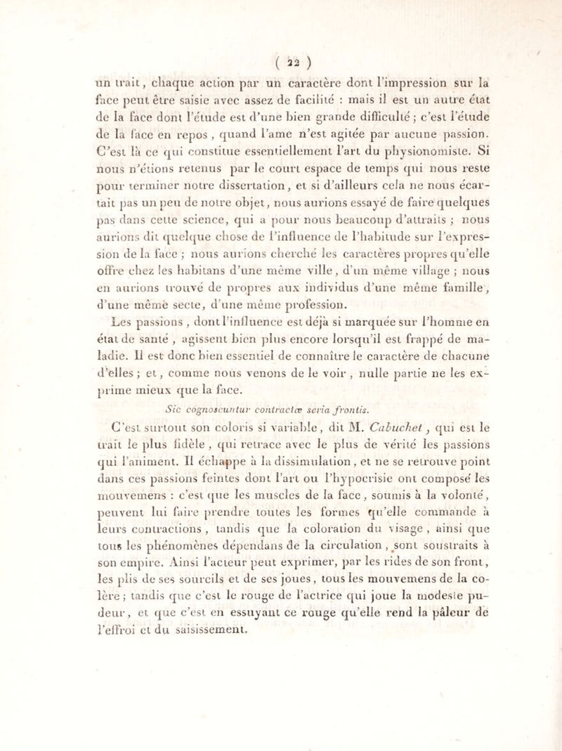 ( ) un trait, chaque action par un caractère dont l'impression sur la face peut être saisie avec assez de facilite : mais il est un autre état de la face dont l’étude est d’une bien grande difficulté; c’est l’étude de la face en repos , quand l’ame n’est agitée par aucune passion. C’est là ce qui constitue essentiellement l’art du physionomiste. Si nous n’étions retenus par le court espace de temps qui nous reste pour terminer notre dissertation, et si d’ailleurs cela ne nous écar¬ tait pas un peu de notre objet, nous aurions essayé de faire quelques pas dans cette science, qui a pour nous beaucoup d’attraits ; nous aurions dit quelque chose de l’influence de l’habitude sur l’expres¬ sion de la face ; nous aurions cherché les caractères propres qu’elle offre chez les habitans d’une même ville, d’un même village ; nous en aurions trouvé de propres aux individus d’une même famille, d’une même secte, d’une même profession. Les passions , dont l’influence est déjà si marquée sur l’homme en état de santé , agissent bien plus encore lorsqu’il est frappé de ma¬ ladie. 11 est donc bien essentiel de connaître le caractère de chacune d’elles ; et, comme nous venons de le voir , nulle partie ne les ex¬ prime mieux que la face. Sic cognoscuntur cofitractæ séria frontis. C’est surtout son coloris si variable, dit M. Cabucliet, qui est le trait le plus fidèle , qui retrace avec le plus de vérité les passions qui l’animent. Il échappe à la dissimulation, et ne se retrouve point dans ces passions feintes dont l’art ou l’hypocrisie ont composé les mouvemens : c’est que les muscles de la face, soumis à la volonté, peuvent lui faire prendre toutes les formes qu’elle commande à leurs contractions , tandis que la coloration du visage , ainsi que tous les phénomènes dépendans de la circulation , sont soustraits à son empire. Ainsi l’acteur peut exprimer, par les rides de son front, les plis de ses sourcils et de ses joues, tous les mouvemens de la co¬ lère ; tandis que c’est le rouge de l’actrice qui joue la modesle pu¬ deur, et que c’est en essuyant ce rouge qu elle rend la pâleur de l’effroi et du saisissement.