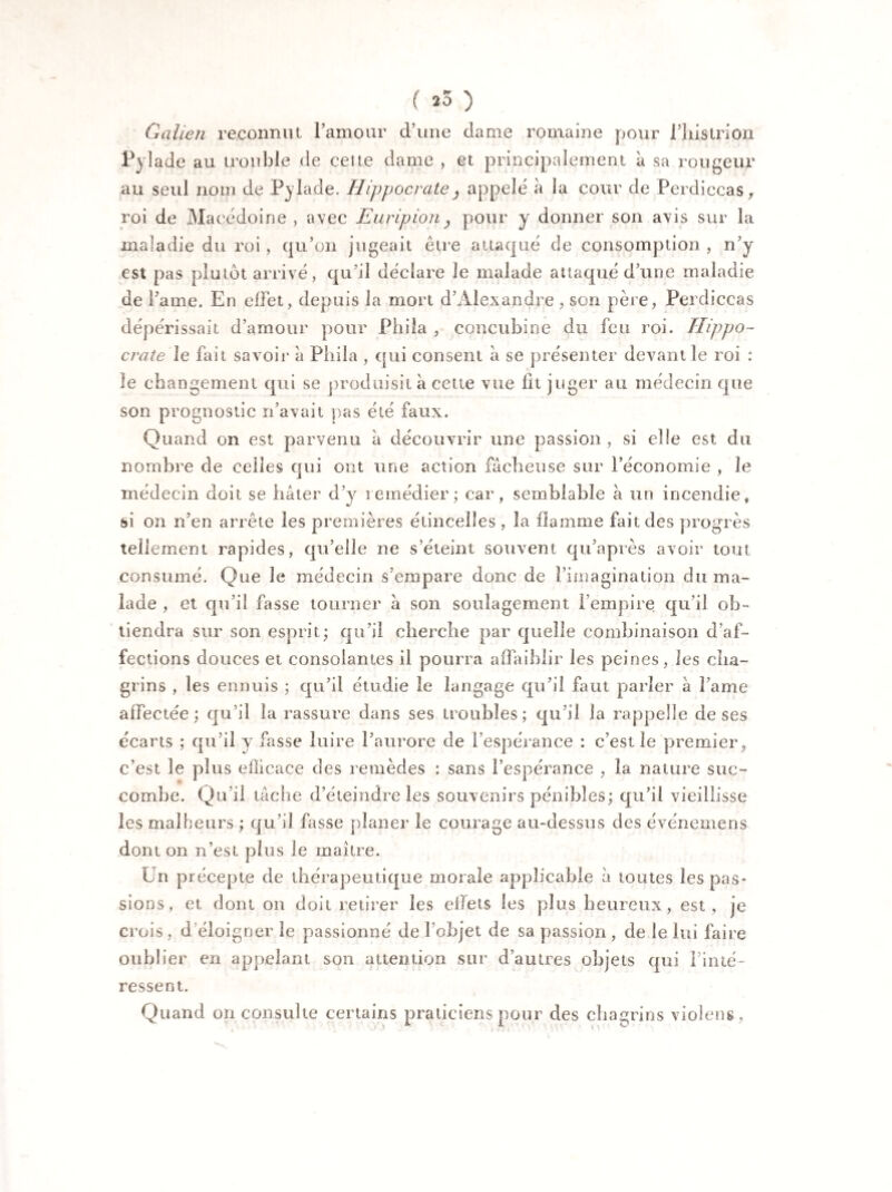 ( *3 ) Galien reconnut l’amour d’une dame romaine pour fhistrion Pylade au trouble de celte dame , et principalement à sa rougeur au seul nom de Py lade. Hippocrate, appelé à la cour de Perdiccas, roi de Macédoine , avec Euripion , pour y donner son avis sur la maladie du roi , qu’on jugeait être attaqué de consomption , n’y est pas plutôt arrivé, qu’il déclare le malade attaqué d’une maladie de lame. En effet, depuis la mort d’Alexandre , son père, Perdiccas dépérissait d’amour pour Phila , concubine du feu roi. Hippo¬ crate le fait savoir à Phila , qui consent a se présenter devant le roi : le changement qui se produisit à cette vue lit juger au médecin que son prognostic n’avait pas été faux. Quand on est parvenu à découvrir une passion, si elle est du nombre de celles qui ont une action fâcheuse sur l’économie , le médecin doit se hâter d’v remédier; car, semblable à un incendie, si on n’en arrête les premières étincelles , la flamme fait des progrès tellement rapides, qu’elle ne s’éteint souvent qu’après avoir tout consumé. Que le médecin s’empare donc de l’imagination du ma¬ lade , et qu’il fasse tourner à son soulagement l’empire qu’il ob¬ tiendra sur son esprit; qu’il cherche par quelle combinaison d’af¬ fections douces et consolantes il pourra affaiblir les peines, les cha¬ grins , les ennuis ; qu’il étudie le langage qu’il faut parler à lame affectée; qu’il la rassure dans ses troubles; qu’il la rappelle de ses écarts ; qu’il y fasse luire l’aurore de l’espérance : c’est le premier, c’est le plus efficace des remèdes : sans l’espérance , la nature suc¬ combe. Qu’il tâche d’éteindre les souvenirs pénibles; qu’il vieillisse les malheurs ; qu’il fasse planer le courage au-dessus des événeinens dont on n’est plus le maître. Un précepte de thérapeutique morale applicable à toutes les pas¬ sions, et dont on doit retirer les effets les plus heureux, est , je crois , d éloigner le passionné de l’objet de sa passion , de le lui faire oublier en appelant son attention sur d’autres objets qui l’inté¬ ressent. Quand on consulte certains praticiens pour des chagrins viol en s,