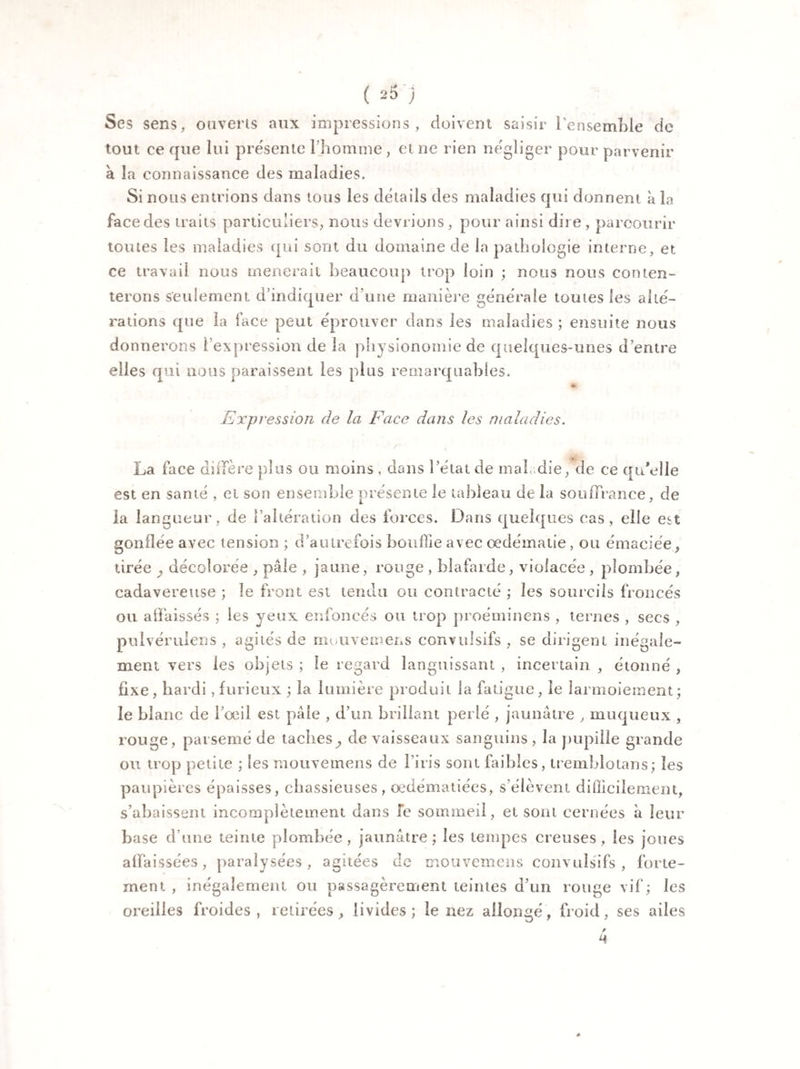 Ses sens, ouverts aux impressions, doivent saisir l'ensemble de tout ce que lui présente l’homme , et ne rien négliger pour parvenir à la connaissance des maladies. Si nous entrions dans tous les details des maladies qui donnent à la face des traits particuliers, nous devrions , pour ainsi dire , parcourir toutes les maladies qui sont du domaine de la pathologie interne, et ce travail nous mènerait beaucoup trop loin ; nous nous conten¬ terons seulement d’indiquer d’une manière générale toutes les alté¬ rations que la face peut éprouver dans les maladies ; ensuite nous donnerons l’expression de la physionomie de quelques-unes d’entre elles qui nous paraissent les plus remarquables. * Expression de la Face dans les maladies. La face diffère plus ou moins , dans î’élat de mal .die, de ce qu’elle est en santé , et son ensemble présente le tableau de la souffrance, de la langueur, de l'altération des forces. Dans quelques cas, elle est gonflée avec tension ; d’autrefois bouffie avec œdématié, ou émaciée, tirée , décolorée , pâle , jaune, rouge , blafarde, violacée , plombée, cadavéreuse ; le front est tendu ou contracté ; les sourcils froncés ou affaissés ; les yeux enfoncés ou trop proéminens , ternes , secs , pulvéruiens , agités de muuvemens convulsifs , se dirigent inégale¬ ment vers les objets ; le regard languissant , incertain , étonné , fixe, hardi, furieux ; la lumière produit la fatigue, le larmoiement ; le blanc de l’œil est pâle , d’un brillant perlé , jaunâtre , muqueux , rouge, parsemé de taches^ de vaisseaux sanguins , la pupille grande ou trop petite ; les mouvemens de l’iris sont faibles, tremblotai)s; les paupières épaisses, chassieuses, œdématiées, s'élèvent d i flic i le ment, s’abaissent incomplètement dans le sommeil, et sont cernées à leur base d’une teinte plombée, jaunâtre; les tempes creuses, les joues affaissées, paralysées, agitées de mouvemens convulsifs, forte¬ ment , inégalement ou passagèrement teintes d’un rouge vif; les oreilles froides, retirées, livides; le nez allongé, froid, ses ailes <4