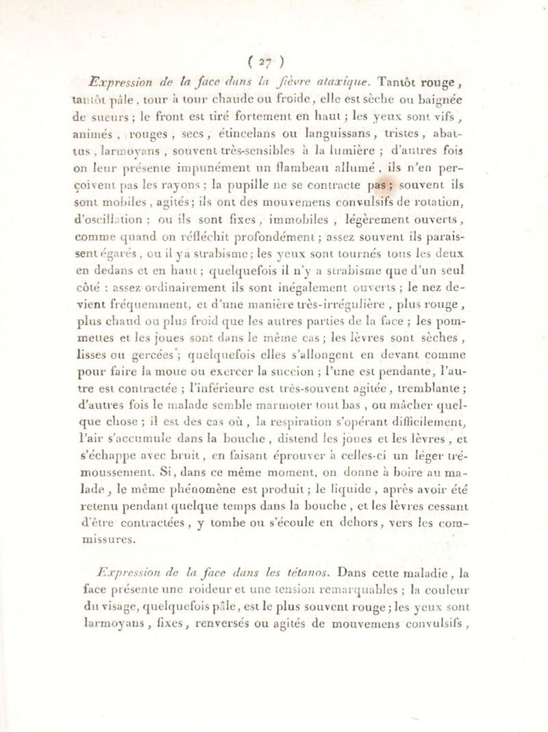% ( 27 ) Expression de la face dans la fièvre ataxique. Tantôt rouge, tantôt pâle , tour à tour chaude ou froide, elle est sèche ou baignée de sueurs ; le front est tiré fortement en haut ; les yeux sont vifs , animés, rouges, secs, étincelans ou îanguissans, tristes, abat¬ tus , larœoyans , souvent très-sensibles à la lumière ; d’autres fois on leur présente impunément un flambeau allumé , ils n’en per¬ çoivent pas les rayons ; la pupille ne se contracte pas ; souvent ils sont mobiles , agités; ils ont des mouvemens convulsifs de rotation, d’oscilf lion ; ou ils sont fixes, immobiles, légèrement ouverts , comme quand on réfléchit profondément ; assez souvent ils parais¬ sent égarés , eu il y a strabisme; les yeux sont tournés tous les deux en dedans et en haut ; quelquefois il n’y a strabisme que d’un seul côté : assez ordinairement iis sont inégalement ouverts ; le nez de¬ vient fréquemment, et d’une manière très-irrégulière , plus rouge , plus cbaud ou plus froid que les autres parties de la face ; les pom¬ mettes et les joues sont dans le même cas ; les lèvres sont sèches , lisses ou gercées ; quelquefois elles s’allongent en devant comme pour faire la moue ou exercer la succion ; l’une est pendante, l’au¬ tre est contractée ; l’inférieure est très-souvent agitée, tremblante ; d’autres fois le malade semble marmoter tombas , ou mâcher quel¬ que chose ; il est des cas où , la respiration s’opérant difficilement, l’air s’accumule dans la bouche , distend les joues et les lèvres , et s’échappe avec bruit, en faisant éprouver à celles-ci un léger tré¬ moussement. Si, dans ce même moment, on donne à boire au ma¬ lade ^ le même phénomène est produit ; le liquide , après avoir été retenu pendant quelque temps dans la bouche , et les lèvres cessant d’être contractées, y tombe ou s’écoule en dehors, vers les com¬ missures. Expression de la face dans les tétanos. Dans cette maladie, la face présente une roideur et une tension remarquables ; la couleur du visage, quelquefois pâle, est le plus souvent rouge ; les yeux sont lannoyans , fixes, renversés ou agités de mouvemens convulsifs ,
