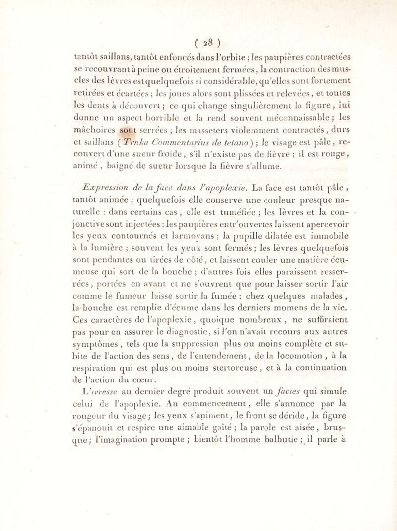 tantôt saillans, tantôt enfonces dans l’orbite ; les paupières contractées se recouvrant à peine ou étroitement fermées, la contraction des mus¬ cles des lèvres est quelquefois si considérable, qu elles sont fortement retirées et écartées ; les joues alors sont plissées et relevées, et toutes les dents à découvert ; ce qui change singulièrement la ligure , lui donne un aspect horrible et la rend souvent méconnaissable ; les mâchoires sont serrées ; les masseters violemment contractés, durs et saillans ( Trnka Commentarius de tetano) ; le visage est pâle , re¬ couvert d’une sueur froide, s’il n’existe pas de lièvre ; il est rouge, animé , baigné de sueur lorsque la lièvre s’allume. Expression de la face dans F apoplexie, La face est tantôt pâle , tantôt animée ; quelquefois elle conserve une couleur presque na¬ turelle : dans certains cas , elle est tuméfiée ; les lèvres et la con¬ jonctive sont injectées ; les paupières entr’ouvertes laissent apercevoir les yeux contournés et larmoyans ; la pupille dilatée est immobile à la lumière ; souvent les yeux sont fermés; les lèvres quelquefois sont pendantes ou tirées de côté, et laissent couler une matière e'cu- meuse qui sort de la bouche ; d’autres fois elles paraissent resser¬ rées, portées en avant et ne s’ouvrent que pour laisser sortir l’air comme le fumeur laisse sortir la fumée : chez quelques malades , la bouche est remplie d’écume dans les derniers momens de la vie. Ces caractères de l’apoplexie, quoique nombreux , ne suffiraient pas pour en assurer le diagnostic, si Ton 11’avait recours aux autres symptômes , tels que la suppression plus ou moins complète et su¬ bite de l’action des sens, de l'entendement, de la locomotion , à la respiration qui est plus ou moins stertoreuse, et à la continuation de l’action du coeur. L’ivresse au dernier degré produit souvent un faciès qui simule celui de l’apoplexie. Au commencement, elle s’annonce par la rougeur du visage; les yeux s’animent, îe front se déride, la figure s’épanouit et respire une aimable gaîté ; la parole est aisée, brus¬ que; l’imagination prompte; bientôt l’homme balbutie ; il parle à