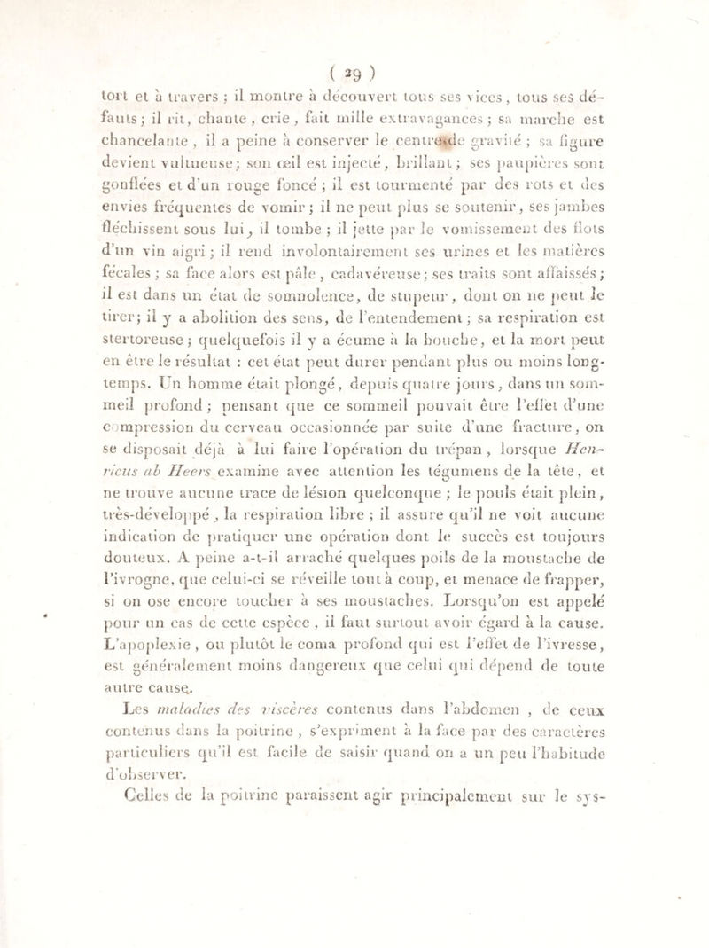 tort et à travers ; il montre à découvert tous ses vices, tous ses de¬ fauts; il rit, chante, crie, fait mille extravagances; sa marche est chancelante , il a peine à conserver le centre^de gravité ; sa figure devient vultueuse; son œil est injecté, brillant ; ses paupières sont gonflées et d'un rouge foncé ; il est tourmenté par des rots et des envies fréquentes de vomir; il ne peut plus se soutenir, ses jambes fléchissent sous Ini ^ il tombe ; il jette par le vomissement des flots d’un vin aigri; il rend involontairement ses urines et les matières fécales ; sa face alors est pâle , cadavéreuse; ses traits sont affaissés ; il est dans un état de somnolence, de stupeur, dont on ne peut le tirer; il y a abolition des sens, de l'entendement; sa respiration est stertoretise ; quelquefois il y a écume à la bouche, et la mort peut en être le résultat : cet état peut durer pendant plus ou moins long¬ temps. Un homme était plongé, depuis quatre jours, dans un som¬ meil profond ; pensant que ce sommeil pouvait être reflet d’une compression du cerveau occasionnée par suite dune fracture, on se disposait déjà à lui faire l’opération du trépan , lorsque lien- j'icus ab Heers examine avec attention les tégumens de la tête, et ne trouve aucune trace de lésion quelconque ; le pouls était plein, très-développéla respiration libre ; il assure qu’il ne voit aucune indication de pratiquer une opération dont le succès est toujours douteux. A peine a-t-il arraché quelques poils de la moustache de l’ivrogne, que celui-ci se réveille tout à coup, et menace de frapper, si on ose encore toucher à ses moustaches. Lorsqu’on est appelé pour un cas de cette espèce , il faut surtout avoir égard à la cause. L’apoplexie , ou plutôt le coma profond qui est l’effet de l’ivresse, est généralement moins dangereux que celui qui dépend de toute autre cause. Les maladies des viscères contenus dans l’abdomen , de ceux contenus dans la poitrine , s’expriment à la face par des caractères particuliers qu’il est facile de saisir quand on a un peu l’habitude d’observer. Celles de la poitrine paraissent agir principalement sur le s y s-
