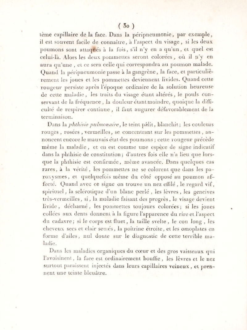 terne capillaire de la face. Dans la péripneumonie, par exemple, il est souvent facile de connaître, à l’aspect du visage , si les deux poumons sont attaqués à la fois, s’il n’y en a qu’un, et quel est celui-là. Alors les deux pommettes seront colorées, où il n’y en aura qu’une , et ce sera celle qui correspondra au poumon malade. Quand la péripneumonie passe à la gangrène, la face, et particuliè¬ rement les joues et les pommettes deviennent livides. Quand cette rougeur persiste après l’époque ordinaire de la solution heureuse de cette maladie, les traits du visage étant altérés , le pouls con¬ servant de la fréquence , la douleur étant moindre, quoique la diffi¬ culté de respirer continue , il faut augurer défavorablement de la terminaison. Dans la phthisie pulmonaire, le teint pâlit, blanchit; les couleurs rouges , rosées , vermeilles, se concentrant sur les pommettes , an¬ noncent encore le mauvais état des poumons ; cette rougeur précède même la maladie , et en est comme une espèce de signe indicatif dans la phthisie de constitution; d’autres fois elle n’a lieu que lors¬ que la phthisie est confirmée, même avancée. Dans quelques cas rares, à la vérité, les pommettes ne se colorent que dans les pa¬ roxysmes , et quelquefois même du coté opposé au poumon af¬ fecté. Quand avec ce signe on trouve un nez effilé , le regard vif, spirituel, la sclérotique d’un blanc perlé , les lèvres, les gencives très-vermeilles, si, la maladie faisant des progrès, le visage devient livide , décharné , les pommettes toujours colorées ; si les joues collées aux dents donnent à la figure l’apparence du rire et l’aspect du cadavre; si le corps est fluet, la taille svelte , le cou long , les cheveux secs et clair semés, la poitrine étroite, et les omoplates en forme d’ailes, nul doute sur le diagnostic de cette terrible ma¬ ladie. Dans les maladies organiques du cœur et des gros vaisseaux qui l’avoisinent, la face est ordinairement bouffie, les lèvres et le nez surtout paraissent injectés dans leurs capillaires veineux, et pren¬ nent une teinte bleuâtre.