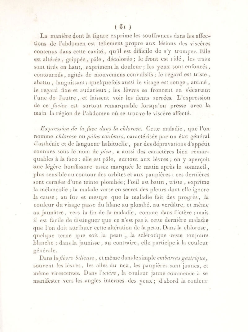 La manière donl la figure exprime les souffrances dans les affec¬ tions de l’abdomen est tellement propre aux lésions des viscères contenus dans cette cavité, qu’il est difficile de s’y tromper. Elle est altérée , grippée, pâle, décolorée; le front est ridé, les traits sont tirés en haut, expriment la douleur; les yeux sont enfoncés, contournés, agités de mouvemens convulsifs ; le regard est triste , abattu , languissant; quelquefois aussi le visage est rouge , animé , le regard fixe et audacieux ; les lèvres se froncent en s’écartant l une de l’autre , et laissent voir les dents serrées. L’expression de ce faciès est surtout remarquable lorsqu’on presse avec la main la région de l'abdomen où se trouve le viscère affecté. Expression de la face dans la chlorose. Cette maladie , que l’on nomme chlorose ou pâles couleurs, caractérisée par un état général d’asthénie et de langueur habituelle, par des dépravations d’appétit connues sous le nom de pica, a aussi des caractères bien remar¬ quables à la face : elle est pale, surtout aux lèvres ; on y aperçoit une légère bouffissure assez marquée le matin après le sommeil, plus sensible au contour des orbites et aux paupières ; ces dernières sont cernées d’une teinte plombée ; l’oeil est battu , triste , exprime la mélancolie ; la malade verse en secret des pleurs dont elle ignore la cause ; au fur et mesure que la maladie fait des progrès, la couleur du visage passe du blanc au plombé, au verdâtre, et même au jaunâtre, vers la fin de la maladie, comme dans l’ictère ; mais il est facile de distinguer que ce n’est pas à cette dernière maladie que l’on doit attribuer cette altération de la peau. Dans la chlorose, quelque terne que soit la peau ; la sclérotique reste toujours blanche ; dans la jaunisse , au contraire, elle participe à la couleur générale. Dans la fièvre bilieuse , et meme dansle simple embarras gastrique ^ souvent les lèvres, les ailes du nez, les paupières sont jaunes, et même virescentes. Dans Y ictère } la couleur jaune commence à se manifester vers les angles internes des yeux ; d’abord la couleur