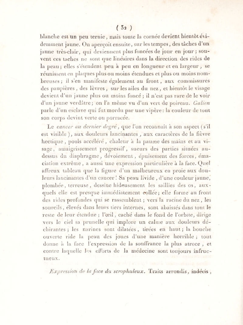 ( 3* ) blanche est un peu ternie, mais toute la cornée devient bientôt évi¬ demment jaune. On aperçoit ensuite, sur les tempes, des tâches d’un jaune très-clair, qui deviennent plus foncées de jour en jour; sou¬ vent ces taches ne sont que linéaires dans la direction des rides de la peau; elles s’étendent peu à peu en longueur et en largeur ^ se réunissent en plaques plus ou moins étendues et plus ou moins nom¬ breuses ; il s’en manifeste également au front, aux commissures des paupières , des lèvres , sur les ailes du nez , et bientôt le visage devient d’un jaune plus ou moins foncé ; il n’est pas rare de le voir d’un jaune verdâtre; on l a même vu d’un vert de poireau. Galien parle d’un esclave qui fut mordu par une vipère : la couleur de tout son corps devint verte ou porracée. Le cancer au dernier degré, que l’on reconnaît a son aspect (s’il est visible ), aux douleurs lancinantes j aux caractères de la fièvre hectique , pouls accéléré , chaleur à la paume des mains et au vi¬ sage, amaigrissement progressif, sueurs des parties situées au- dessus du diaphragme j dévoiement, épuisement des forces, éma¬ ciation extrême , a aussi une expression particulière à la face. Quel affreux tableau que la ligure d’un malheureux en proie aux dou¬ leurs lancinantes d’un cancer ! Sa peau livide , d’une couleur jaune, plombée, terreuse, dessine hideusement les saillies des os, aux¬ quels elle est presque immédiatement collée; elle forme au front des rides profondes qui se rassemblent; vers Sa racine du nez, les sourcils, élevés dans leurs tiers internes, sont abaissés dans tout le reste de leur étendue ; l’œil, caché dans le fond de l’orbite, dirige vers le ciel sa prunelle qui implore un cahne aux douleurs dé¬ chirantes ; les narines sont dilatées , tirées en haut ; la bouche ouverte ride la peau des joues d’une manière horrible ; tout donne à la face l’expression de la souffrance la plus atroce , et contre laquelle les efforts de la médecine sont toujours infruc¬ tueux. Expression de la face du scrophuleux. Traits arrondis, indécis ,