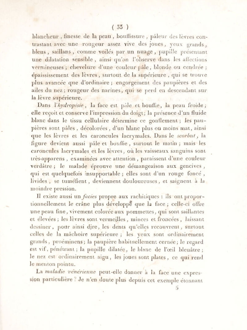 ( 53 ) blancheur , finesse de la peau, bouffissure , pâleur des lèvres con¬ trastant avec une rongeur assez vive des joues, yeux grands, bleus , saillans , comme voiles par un nuage , pupille présentant une dilatation sensible , ainsi qu’on l’observe dans les affections vermineuses; chevelure d’une couleur pâle, blonde ou cendrée: épaississement des lèvres , surtout de la supérieure , qui se trouve plus avancée que d’ordinaire ; engorgement des paupières et des ailes du nez; rougeur des narines, qui se perd en descendant sur la lèvre supérieure. Dans Yhjdropisie , la face est pâle et bouffie, la peau froide; elle reçoit et conserve l’impression du doigt; la présence d’un fluide blanc dans le tissu cellulaire détermine ce gonflement ; les pau¬ pières sont pâles , décolorées , d’un blanc plus ou moins mat, ainsi que les lèvres et les caroncules lacrymales. Dans le scorbut, la ligure devient aussi pâle et bouffie , surtout le malin ; mais les caroncules lacrymales elles lèvres, ouïes vaisseaux sanguins sont très-apparens , examinées avec attention , paraissent d’une couleur verdâtre ; le malade éprouve une démangeaison aux gencives , qui est quelquefois insupportable ; elles sont d’un rouge foncé , livides , se tuméfient , deviennent douloureuses , et saignent à la moindre pression. Il existe aussi un faciès propre aux rachitiques : ils ont propor¬ tionnellement le crâne plus développe que la face ; celle-ci offre une peau fine, vivement colorée aux pommettes, qui sont saillantes et élevées ; les lèvres sont vermeilles , minces et froncées , laissant dessiner, pour ainsi dire, les dents qu’elles recouvrent, surtout celles de la mâchoire supérieure ; les yeux sont ordinairement grands, proéminens; la paupière habituellement cernée; le regard est vif, pénétrant ; la pupille dilatée, le blanc de l’œil bleuâtre; le nez est ordinairement aigu, les joues sont plates, ce qui rend le menton pointu. La maladie vénérienne peut-elle donner à la face une expres¬ sion particulière : Je n en doute plus depuis cet exemple étonnant 5